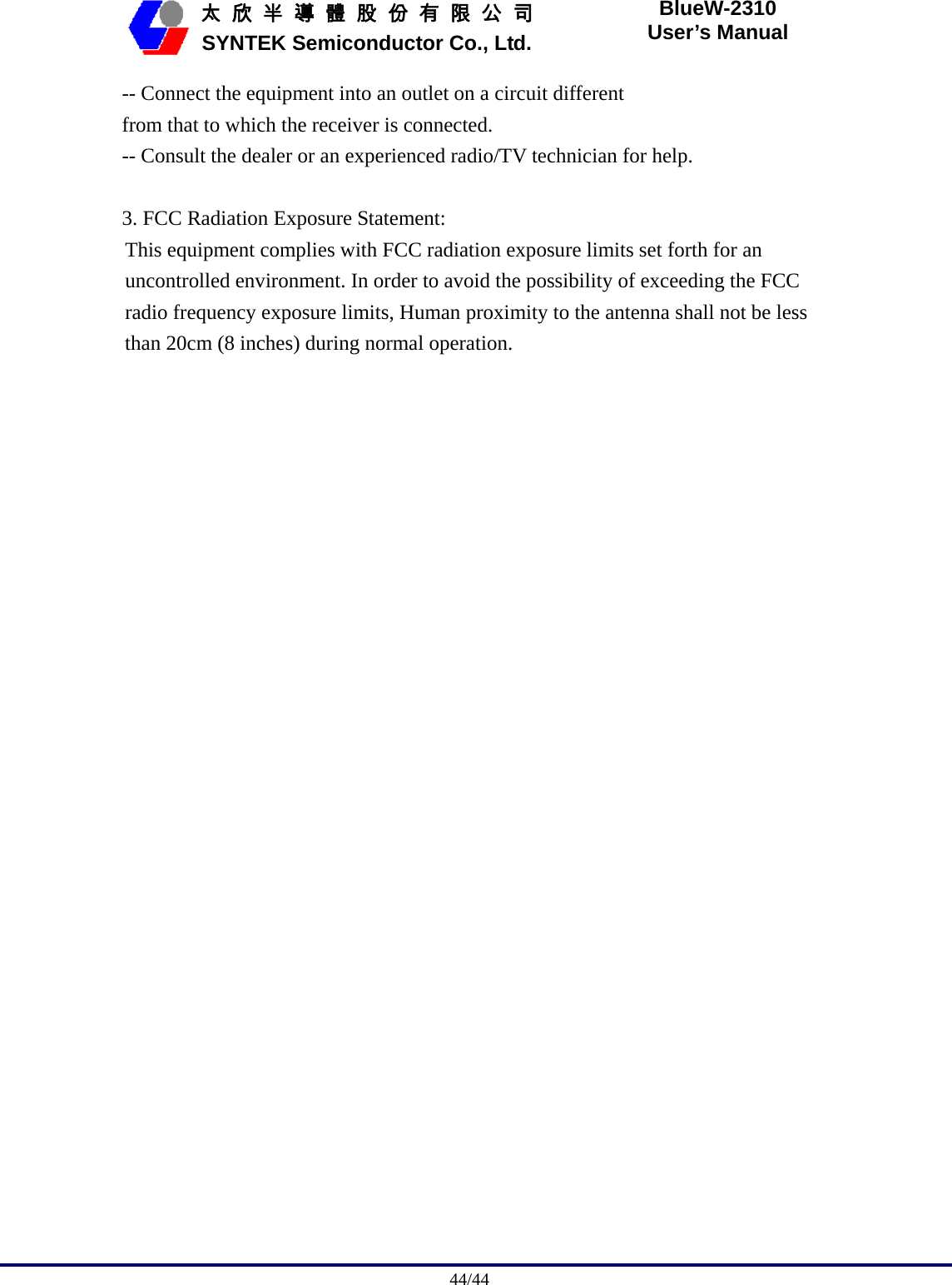                                              44/44   太 欣 半 導 體 股 份 有 限 公 司       SYNTEK Semiconductor Co., Ltd. BlueW-2310 User’s Manual -- Connect the equipment into an outlet on a circuit different from that to which the receiver is connected. -- Consult the dealer or an experienced radio/TV technician for help.  3. FCC Radiation Exposure Statement: This equipment complies with FCC radiation exposure limits set forth for an uncontrolled environment. In order to avoid the possibility of exceeding the FCC radio frequency exposure limits, Human proximity to the antenna shall not be less than 20cm (8 inches) during normal operation. 