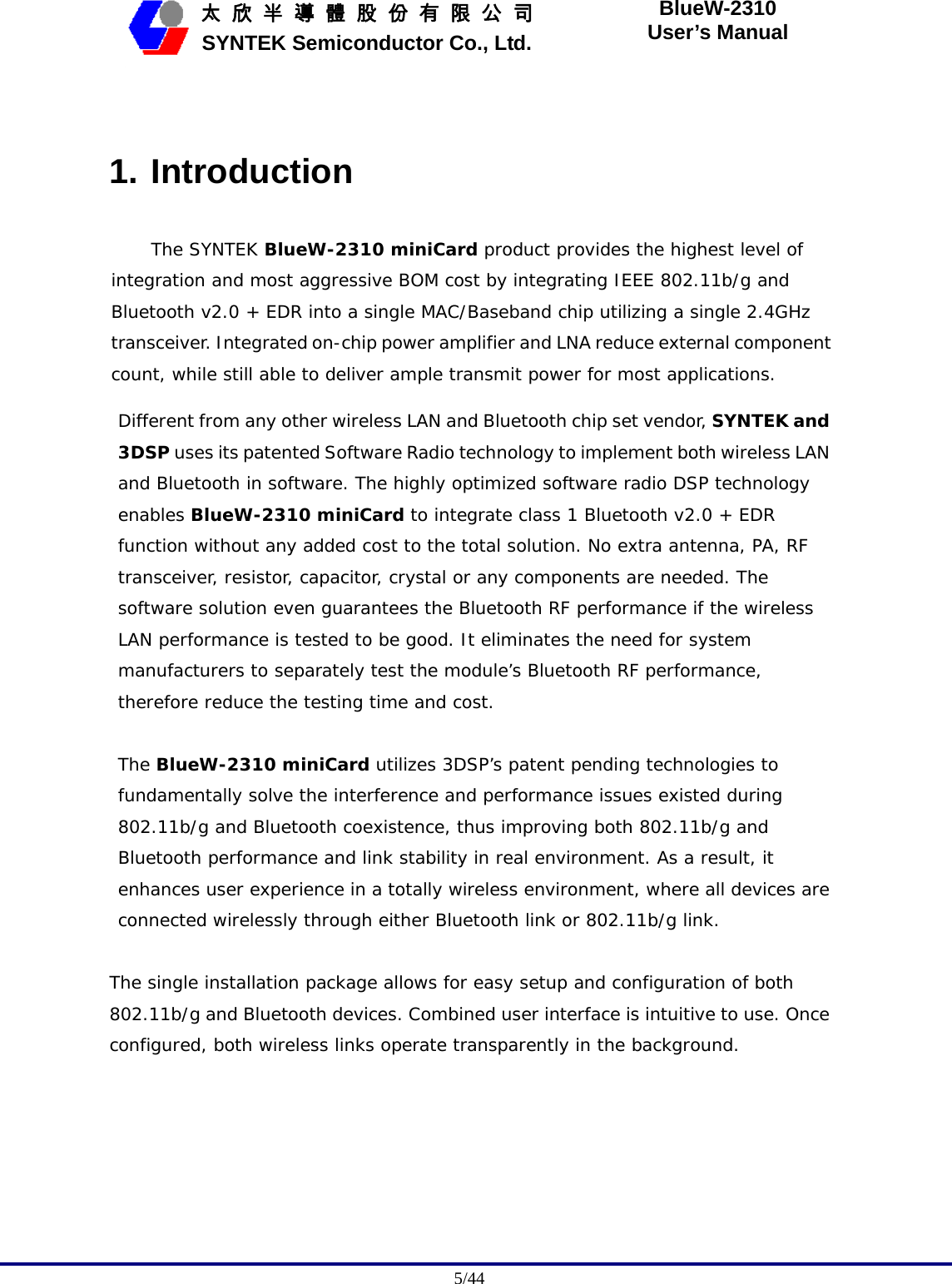                                              5/44   太 欣 半 導 體 股 份 有 限 公 司       SYNTEK Semiconductor Co., Ltd. BlueW-2310 User’s Manual  1. Introduction The SYNTEK BlueW-2310 miniCard product provides the highest level of integration and most aggressive BOM cost by integrating IEEE 802.11b/g and Bluetooth v2.0 + EDR into a single MAC/Baseband chip utilizing a single 2.4GHz transceiver. Integrated on-chip power amplifier and LNA reduce external component count, while still able to deliver ample transmit power for most applications.  Different from any other wireless LAN and Bluetooth chip set vendor, SYNTEK and 3DSP uses its patented Software Radio technology to implement both wireless LAN and Bluetooth in software. The highly optimized software radio DSP technology enables BlueW-2310 miniCard to integrate class 1 Bluetooth v2.0 + EDR function without any added cost to the total solution. No extra antenna, PA, RF transceiver, resistor, capacitor, crystal or any components are needed. The software solution even guarantees the Bluetooth RF performance if the wireless LAN performance is tested to be good. It eliminates the need for system manufacturers to separately test the module’s Bluetooth RF performance, therefore reduce the testing time and cost.  The BlueW-2310 miniCard utilizes 3DSP’s patent pending technologies to fundamentally solve the interference and performance issues existed during 802.11b/g and Bluetooth coexistence, thus improving both 802.11b/g and Bluetooth performance and link stability in real environment. As a result, it enhances user experience in a totally wireless environment, where all devices are connected wirelessly through either Bluetooth link or 802.11b/g link.  The single installation package allows for easy setup and configuration of both 802.11b/g and Bluetooth devices. Combined user interface is intuitive to use. Once configured, both wireless links operate transparently in the background.  