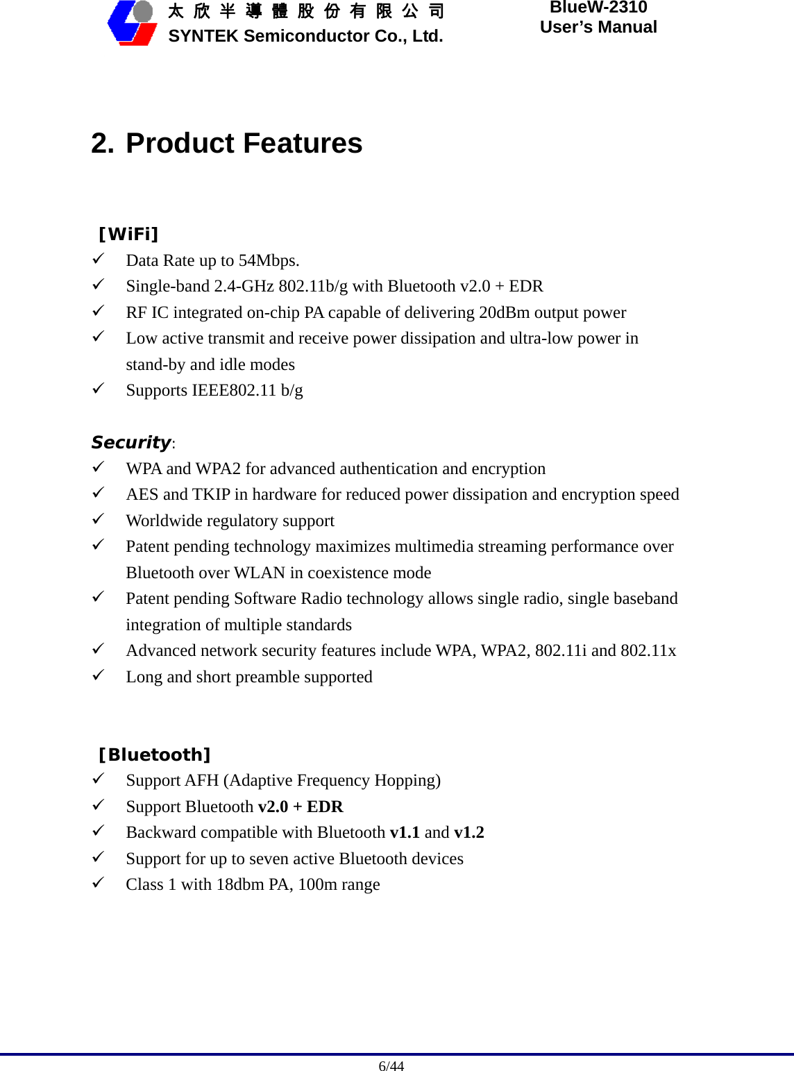                                              6/44   太 欣 半 導 體 股 份 有 限 公 司       SYNTEK Semiconductor Co., Ltd. BlueW-2310 User’s Manual  2. Product Features  [WiFi] 9 Data Rate up to 54Mbps. 9 Single-band 2.4-GHz 802.11b/g with Bluetooth v2.0 + EDR 9 RF IC integrated on-chip PA capable of delivering 20dBm output power 9 Low active transmit and receive power dissipation and ultra-low power in stand-by and idle modes 9 Supports IEEE802.11 b/g  Security: 9 WPA and WPA2 for advanced authentication and encryption 9 AES and TKIP in hardware for reduced power dissipation and encryption speed 9 Worldwide regulatory support 9 Patent pending technology maximizes multimedia streaming performance over Bluetooth over WLAN in coexistence mode 9 Patent pending Software Radio technology allows single radio, single baseband integration of multiple standards 9 Advanced network security features include WPA, WPA2, 802.11i and 802.11x 9 Long and short preamble supported    [Bluetooth] 9 Support AFH (Adaptive Frequency Hopping) 9 Support Bluetooth v2.0 + EDR 9 Backward compatible with Bluetooth v1.1 and v1.2 9 Support for up to seven active Bluetooth devices 9 Class 1 with 18dbm PA, 100m range   