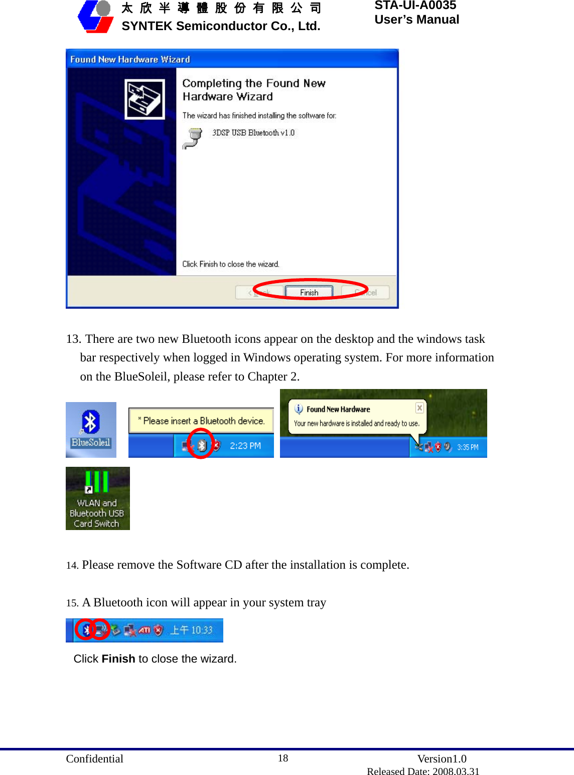  Confidential               Version1.0                          Released Date: 2008.03.31 18   太 欣 半 導 體 股 份 有 限 公 司       SYNTEK Semiconductor Co., Ltd. STA-UI-A0035 User’s Manual   13. There are two new Bluetooth icons appear on the desktop and the windows task bar respectively when logged in Windows operating system. For more information on the BlueSoleil, please refer to Chapter 2.         14. Please remove the Software CD after the installation is complete.  15. A Bluetooth icon will appear in your system tray  Click Finish to close the wizard.   