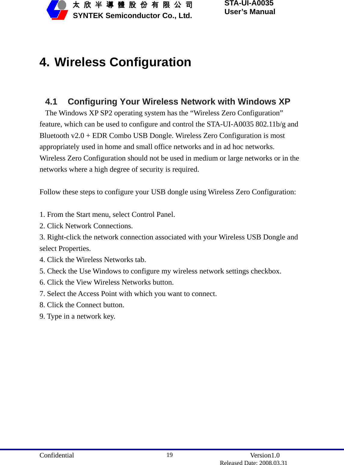  Confidential               Version1.0                          Released Date: 2008.03.31 19   太 欣 半 導 體 股 份 有 限 公 司       SYNTEK Semiconductor Co., Ltd. STA-UI-A0035 User’s Manual  4. Wireless Configuration  4.1 Configuring Your Wireless Network with Windows XP The Windows XP SP2 operating system has the “Wireless Zero Configuration” feature, which can be used to configure and control the STA-UI-A0035 802.11b/g and Bluetooth v2.0 + EDR Combo USB Dongle. Wireless Zero Configuration is most appropriately used in home and small office networks and in ad hoc networks. Wireless Zero Configuration should not be used in medium or large networks or in the networks where a high degree of security is required.  Follow these steps to configure your USB dongle using Wireless Zero Configuration:  1. From the Start menu, select Control Panel. 2. Click Network Connections. 3. Right-click the network connection associated with your Wireless USB Dongle and select Properties. 4. Click the Wireless Networks tab. 5. Check the Use Windows to configure my wireless network settings checkbox. 6. Click the View Wireless Networks button. 7. Select the Access Point with which you want to connect. 8. Click the Connect button. 9. Type in a network key. 