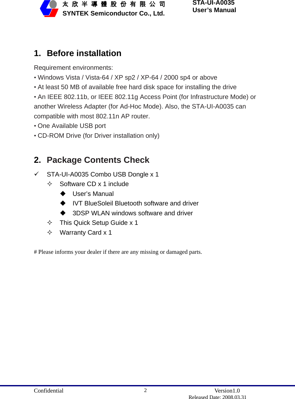  Confidential               Version1.0                          Released Date: 2008.03.31 2   太 欣 半 導 體 股 份 有 限 公 司       SYNTEK Semiconductor Co., Ltd. STA-UI-A0035 User’s Manual  1. Before installation Requirement environments: • Windows Vista / Vista-64 / XP sp2 / XP-64 / 2000 sp4 or above • At least 50 MB of available free hard disk space for installing the drive • An IEEE 802.11b, or IEEE 802.11g Access Point (for Infrastructure Mode) or another Wireless Adapter (for Ad-Hoc Mode). Also, the STA-UI-A0035 can compatible with most 802.11n AP router. • One Available USB port • CD-ROM Drive (for Driver installation only)  2.  Package Contents Check 9  STA-UI-A0035 Combo USB Dongle x 1   Software CD x 1 include  User’s Manual   IVT BlueSoleil Bluetooth software and driver   3DSP WLAN windows software and driver   This Quick Setup Guide x 1   Warranty Card x 1  # Please informs your dealer if there are any missing or damaged parts.  