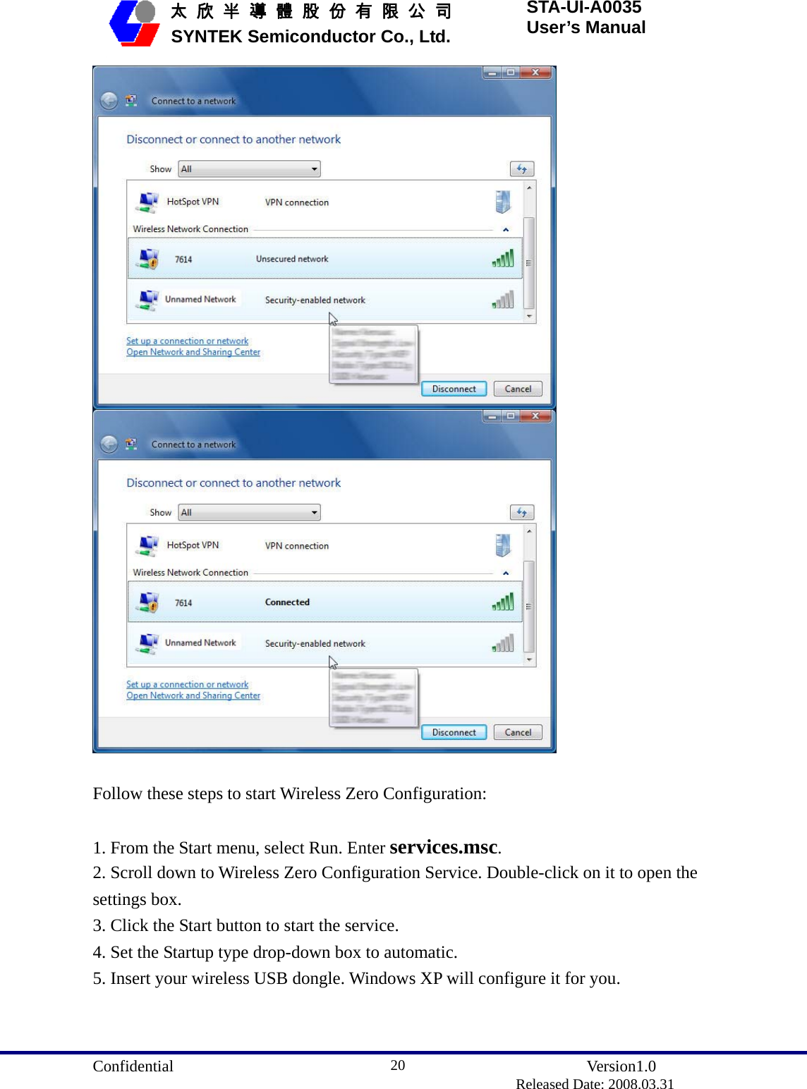  Confidential               Version1.0                          Released Date: 2008.03.31 20   太 欣 半 導 體 股 份 有 限 公 司       SYNTEK Semiconductor Co., Ltd. STA-UI-A0035 User’s Manual    Follow these steps to start Wireless Zero Configuration:  1. From the Start menu, select Run. Enter services.msc. 2. Scroll down to Wireless Zero Configuration Service. Double-click on it to open the settings box. 3. Click the Start button to start the service. 4. Set the Startup type drop-down box to automatic. 5. Insert your wireless USB dongle. Windows XP will configure it for you. 