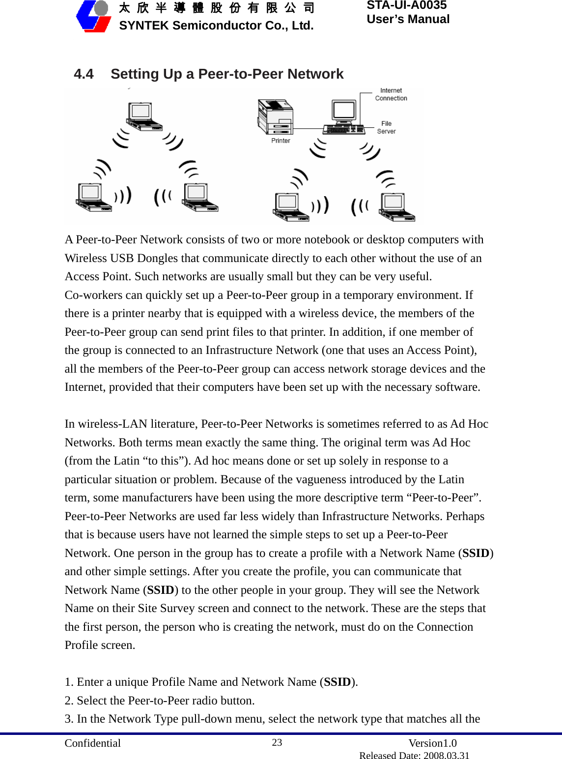  Confidential               Version1.0                          Released Date: 2008.03.31 23   太 欣 半 導 體 股 份 有 限 公 司       SYNTEK Semiconductor Co., Ltd. STA-UI-A0035 User’s Manual  4.4  Setting Up a Peer-to-Peer Network  A Peer-to-Peer Network consists of two or more notebook or desktop computers with Wireless USB Dongles that communicate directly to each other without the use of an Access Point. Such networks are usually small but they can be very useful. Co-workers can quickly set up a Peer-to-Peer group in a temporary environment. If there is a printer nearby that is equipped with a wireless device, the members of the Peer-to-Peer group can send print files to that printer. In addition, if one member of the group is connected to an Infrastructure Network (one that uses an Access Point), all the members of the Peer-to-Peer group can access network storage devices and the Internet, provided that their computers have been set up with the necessary software.  In wireless-LAN literature, Peer-to-Peer Networks is sometimes referred to as Ad Hoc Networks. Both terms mean exactly the same thing. The original term was Ad Hoc (from the Latin “to this”). Ad hoc means done or set up solely in response to a particular situation or problem. Because of the vagueness introduced by the Latin term, some manufacturers have been using the more descriptive term “Peer-to-Peer”. Peer-to-Peer Networks are used far less widely than Infrastructure Networks. Perhaps that is because users have not learned the simple steps to set up a Peer-to-Peer Network. One person in the group has to create a profile with a Network Name (SSID) and other simple settings. After you create the profile, you can communicate that Network Name (SSID) to the other people in your group. They will see the Network Name on their Site Survey screen and connect to the network. These are the steps that the first person, the person who is creating the network, must do on the Connection Profile screen.  1. Enter a unique Profile Name and Network Name (SSID). 2. Select the Peer-to-Peer radio button. 3. In the Network Type pull-down menu, select the network type that matches all the 