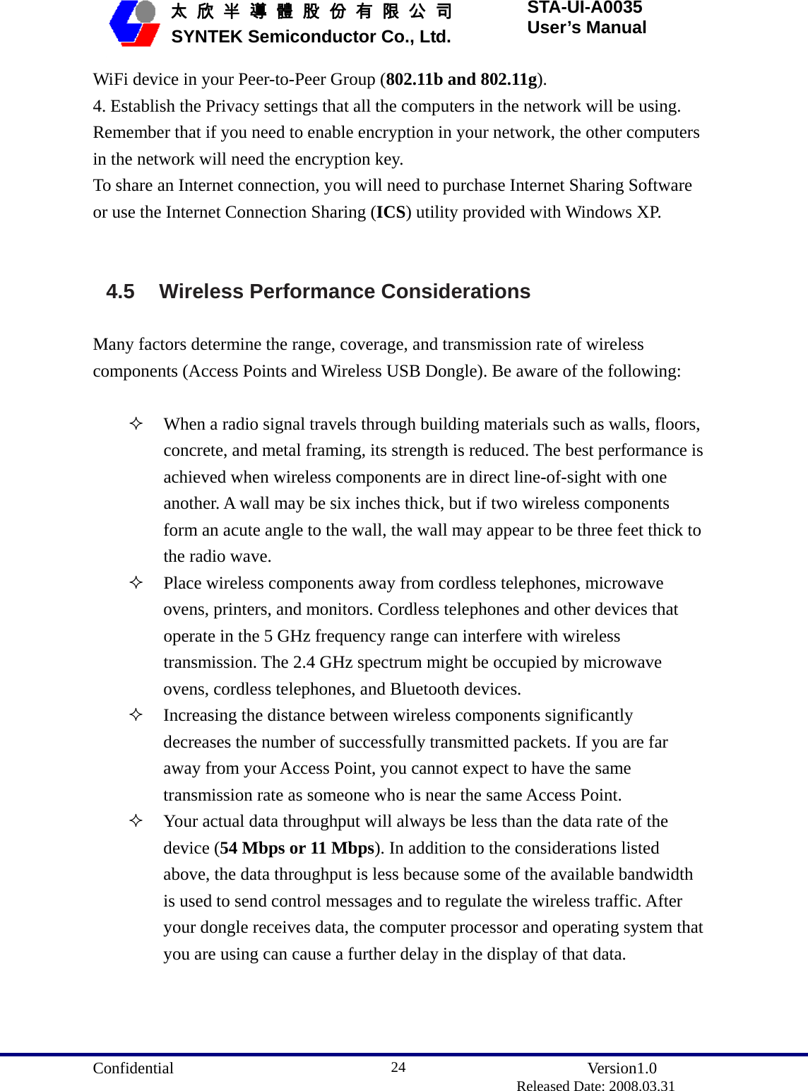  Confidential               Version1.0                          Released Date: 2008.03.31 24   太 欣 半 導 體 股 份 有 限 公 司       SYNTEK Semiconductor Co., Ltd. STA-UI-A0035 User’s Manual WiFi device in your Peer-to-Peer Group (802.11b and 802.11g). 4. Establish the Privacy settings that all the computers in the network will be using. Remember that if you need to enable encryption in your network, the other computers in the network will need the encryption key. To share an Internet connection, you will need to purchase Internet Sharing Software or use the Internet Connection Sharing (ICS) utility provided with Windows XP.   4.5  Wireless Performance Considerations  Many factors determine the range, coverage, and transmission rate of wireless components (Access Points and Wireless USB Dongle). Be aware of the following:   When a radio signal travels through building materials such as walls, floors, concrete, and metal framing, its strength is reduced. The best performance is achieved when wireless components are in direct line-of-sight with one another. A wall may be six inches thick, but if two wireless components form an acute angle to the wall, the wall may appear to be three feet thick to the radio wave.  Place wireless components away from cordless telephones, microwave ovens, printers, and monitors. Cordless telephones and other devices that operate in the 5 GHz frequency range can interfere with wireless transmission. The 2.4 GHz spectrum might be occupied by microwave ovens, cordless telephones, and Bluetooth devices.  Increasing the distance between wireless components significantly decreases the number of successfully transmitted packets. If you are far away from your Access Point, you cannot expect to have the same transmission rate as someone who is near the same Access Point.  Your actual data throughput will always be less than the data rate of the device (54 Mbps or 11 Mbps). In addition to the considerations listed above, the data throughput is less because some of the available bandwidth is used to send control messages and to regulate the wireless traffic. After your dongle receives data, the computer processor and operating system that you are using can cause a further delay in the display of that data.   