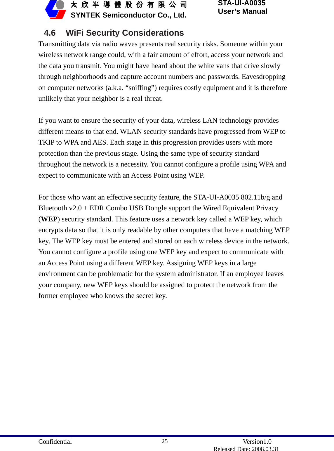  Confidential               Version1.0                          Released Date: 2008.03.31 25   太 欣 半 導 體 股 份 有 限 公 司       SYNTEK Semiconductor Co., Ltd. STA-UI-A0035 User’s Manual 4.6 WiFi Security Considerations Transmitting data via radio waves presents real security risks. Someone within your wireless network range could, with a fair amount of effort, access your network and the data you transmit. You might have heard about the white vans that drive slowly through neighborhoods and capture account numbers and passwords. Eavesdropping on computer networks (a.k.a. “sniffing”) requires costly equipment and it is therefore unlikely that your neighbor is a real threat.  If you want to ensure the security of your data, wireless LAN technology provides different means to that end. WLAN security standards have progressed from WEP to TKIP to WPA and AES. Each stage in this progression provides users with more protection than the previous stage. Using the same type of security standard throughout the network is a necessity. You cannot configure a profile using WPA and expect to communicate with an Access Point using WEP.  For those who want an effective security feature, the STA-UI-A0035 802.11b/g and Bluetooth v2.0 + EDR Combo USB Dongle support the Wired Equivalent Privacy (WEP) security standard. This feature uses a network key called a WEP key, which encrypts data so that it is only readable by other computers that have a matching WEP key. The WEP key must be entered and stored on each wireless device in the network. You cannot configure a profile using one WEP key and expect to communicate with an Access Point using a different WEP key. Assigning WEP keys in a large environment can be problematic for the system administrator. If an employee leaves your company, new WEP keys should be assigned to protect the network from the former employee who knows the secret key.  