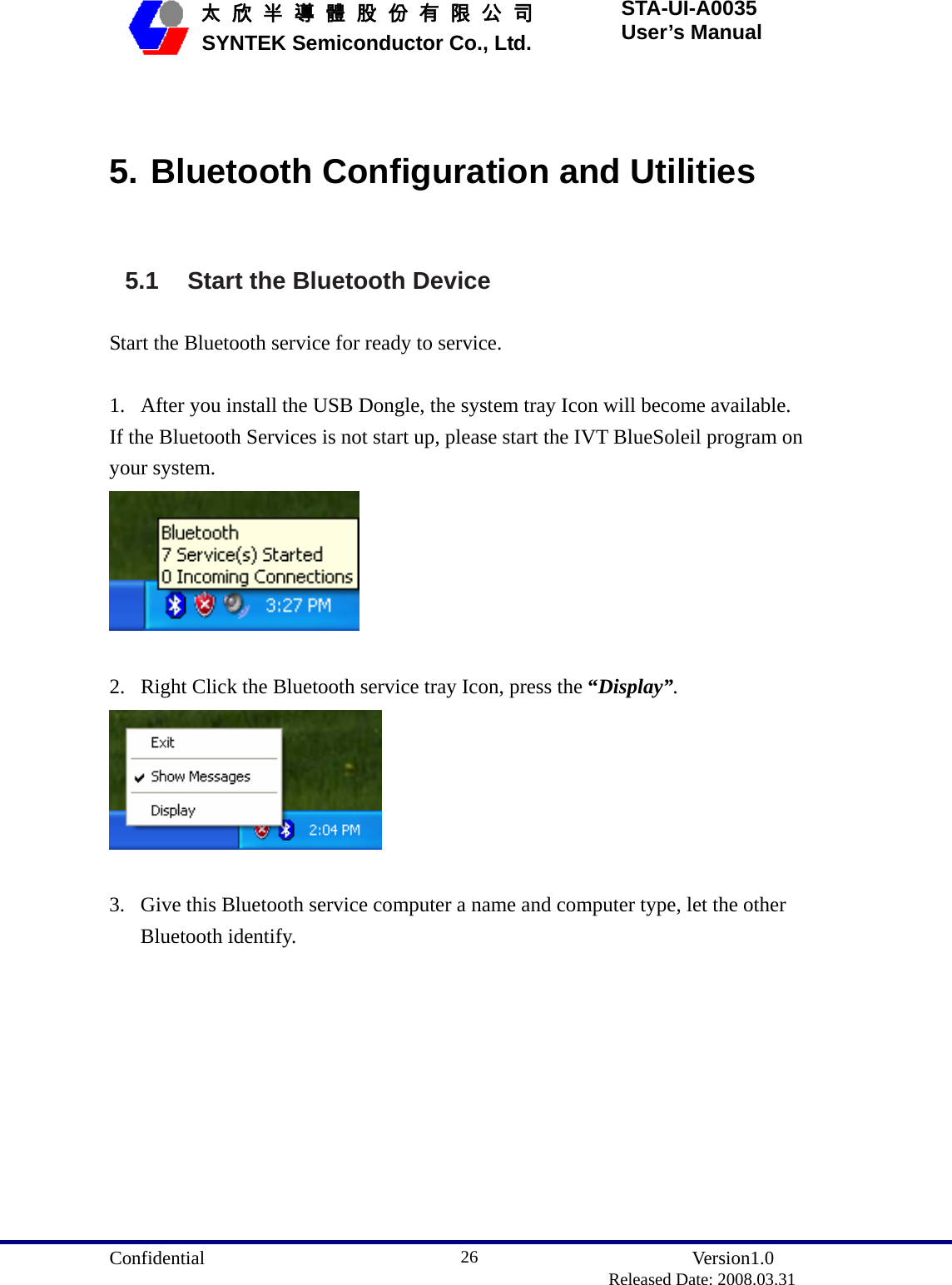  Confidential               Version1.0                          Released Date: 2008.03.31 26   太 欣 半 導 體 股 份 有 限 公 司       SYNTEK Semiconductor Co., Ltd. STA-UI-A0035 User’s Manual  5. Bluetooth Configuration and Utilities 5.1  Start the Bluetooth Device Start the Bluetooth service for ready to service.  1. After you install the USB Dongle, the system tray Icon will become available. If the Bluetooth Services is not start up, please start the IVT BlueSoleil program on your system.   2. Right Click the Bluetooth service tray Icon, press the “Display”.   3. Give this Bluetooth service computer a name and computer type, let the other Bluetooth identify. 