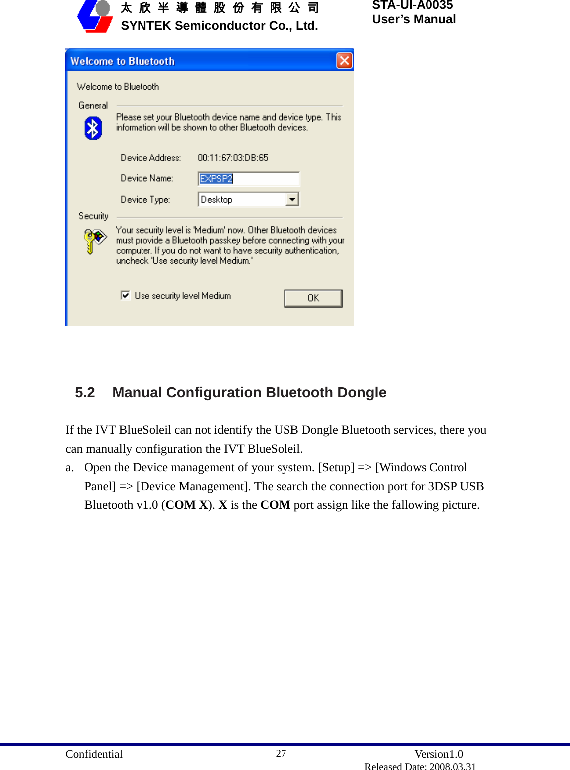  Confidential               Version1.0                          Released Date: 2008.03.31 27   太 欣 半 導 體 股 份 有 限 公 司       SYNTEK Semiconductor Co., Ltd. STA-UI-A0035 User’s Manual    5.2 Manual Configuration Bluetooth Dongle If the IVT BlueSoleil can not identify the USB Dongle Bluetooth services, there you can manually configuration the IVT BlueSoleil. a. Open the Device management of your system. [Setup] =&gt; [Windows Control Panel] =&gt; [Device Management]. The search the connection port for 3DSP USB Bluetooth v1.0 (COM X). X is the COM port assign like the fallowing picture. 