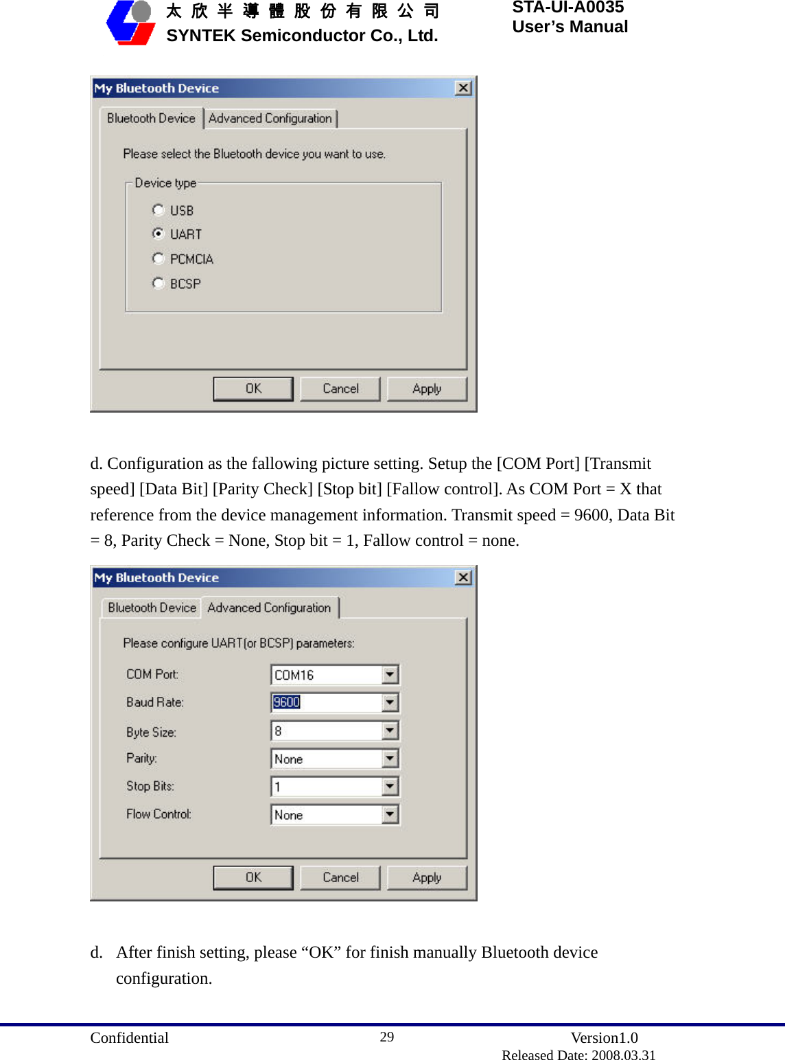  Confidential               Version1.0                          Released Date: 2008.03.31 29   太 欣 半 導 體 股 份 有 限 公 司       SYNTEK Semiconductor Co., Ltd. STA-UI-A0035 User’s Manual   d. Configuration as the fallowing picture setting. Setup the [COM Port] [Transmit speed] [Data Bit] [Parity Check] [Stop bit] [Fallow control]. As COM Port = X that reference from the device management information. Transmit speed = 9600, Data Bit = 8, Parity Check = None, Stop bit = 1, Fallow control = none.     d. After finish setting, please “OK” for finish manually Bluetooth device configuration.  