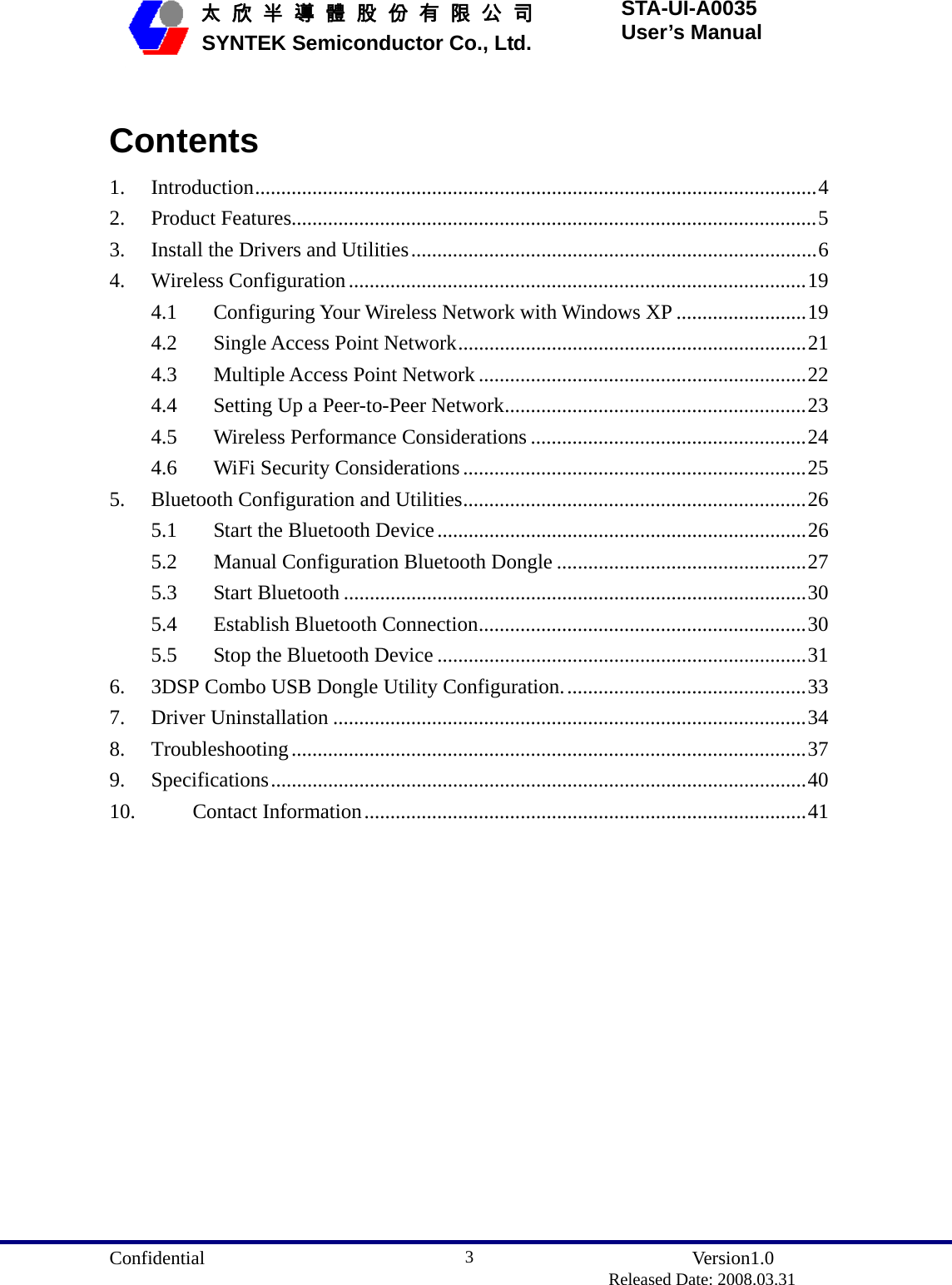  Confidential               Version1.0                          Released Date: 2008.03.31 3   太 欣 半 導 體 股 份 有 限 公 司       SYNTEK Semiconductor Co., Ltd. STA-UI-A0035 User’s Manual  Contents 1. Introduction............................................................................................................4 2. Product Features.....................................................................................................5 3.  Install the Drivers and Utilities..............................................................................6 4. Wireless Configuration........................................................................................19 4.1  Configuring Your Wireless Network with Windows XP .........................19 4.2  Single Access Point Network...................................................................21 4.3  Multiple Access Point Network...............................................................22 4.4  Setting Up a Peer-to-Peer Network..........................................................23 4.5  Wireless Performance Considerations .....................................................24 4.6  WiFi Security Considerations ..................................................................25 5.  Bluetooth Configuration and Utilities..................................................................26 5.1  Start the Bluetooth Device.......................................................................26 5.2  Manual Configuration Bluetooth Dongle ................................................27 5.3 Start Bluetooth .........................................................................................30 5.4  Establish Bluetooth Connection...............................................................30 5.5  Stop the Bluetooth Device .......................................................................31 6.  3DSP Combo USB Dongle Utility Configuration...............................................33 7. Driver Uninstallation ...........................................................................................34 8. Troubleshooting...................................................................................................37 9. Specifications.......................................................................................................40 10. Contact Information.....................................................................................41  