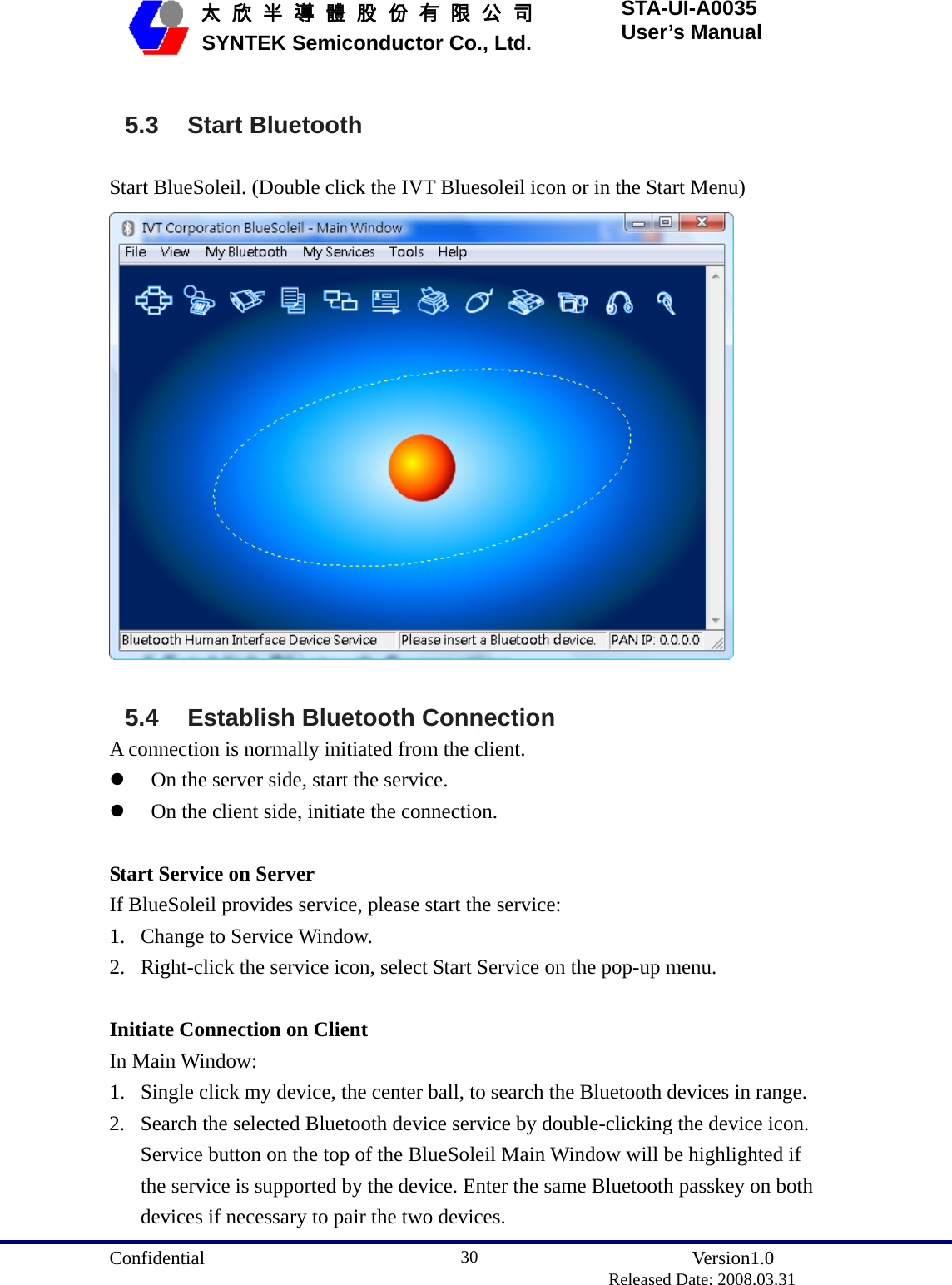  Confidential               Version1.0                          Released Date: 2008.03.31 30   太 欣 半 導 體 股 份 有 限 公 司       SYNTEK Semiconductor Co., Ltd. STA-UI-A0035 User’s Manual 5.3 Start Bluetooth Start BlueSoleil. (Double click the IVT Bluesoleil icon or in the Start Menu)   5.4  Establish Bluetooth Connection A connection is normally initiated from the client. z On the server side, start the service. z On the client side, initiate the connection.  Start Service on Server If BlueSoleil provides service, please start the service: 1. Change to Service Window. 2. Right-click the service icon, select Start Service on the pop-up menu.  Initiate Connection on Client In Main Window: 1. Single click my device, the center ball, to search the Bluetooth devices in range. 2. Search the selected Bluetooth device service by double-clicking the device icon. Service button on the top of the BlueSoleil Main Window will be highlighted if the service is supported by the device. Enter the same Bluetooth passkey on both devices if necessary to pair the two devices. 