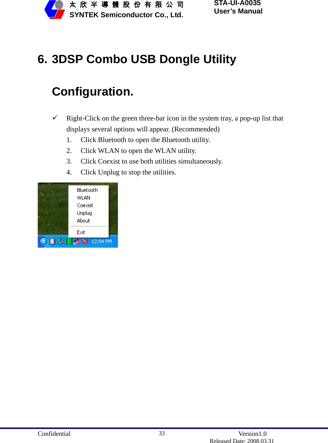  Confidential               Version1.0                          Released Date: 2008.03.31 33   太 欣 半 導 體 股 份 有 限 公 司       SYNTEK Semiconductor Co., Ltd. STA-UI-A0035 User’s Manual  6. 3DSP Combo USB Dongle Utility Configuration. 9 Right-Click on the green three-bar icon in the system tray, a pop-up list that displays several options will appear. (Recommended) 1. Click Bluetooth to open the Bluetooth utility. 2. Click WLAN to open the WLAN utility. 3. Click Coexist to use both utilities simultaneously. 4. Click Unplug to stop the utilities.   