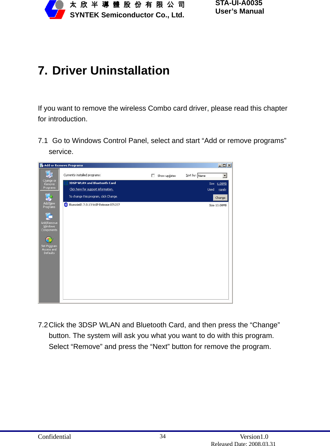  Confidential               Version1.0                          Released Date: 2008.03.31 34   太 欣 半 導 體 股 份 有 限 公 司       SYNTEK Semiconductor Co., Ltd. STA-UI-A0035 User’s Manual  7. Driver Uninstallation  If you want to remove the wireless Combo card driver, please read this chapter for introduction.  7.1   Go to Windows Control Panel, select and start “Add or remove programs” service.   7.2 Click the 3DSP WLAN and Bluetooth Card, and then press the “Change” button. The system will ask you what you want to do with this program. Select “Remove” and press the “Next” button for remove the program. 