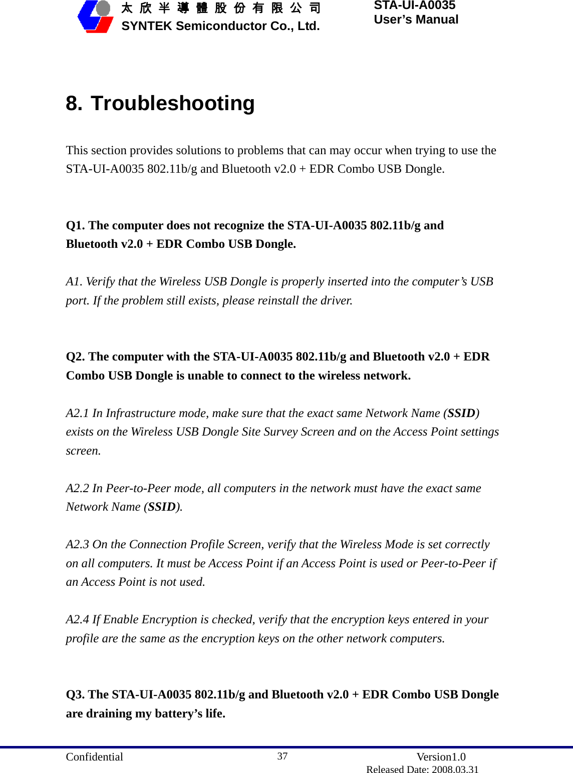  Confidential               Version1.0                          Released Date: 2008.03.31 37   太 欣 半 導 體 股 份 有 限 公 司       SYNTEK Semiconductor Co., Ltd. STA-UI-A0035 User’s Manual  8. Troubleshooting This section provides solutions to problems that can may occur when trying to use the STA-UI-A0035 802.11b/g and Bluetooth v2.0 + EDR Combo USB Dongle.   Q1. The computer does not recognize the STA-UI-A0035 802.11b/g and Bluetooth v2.0 + EDR Combo USB Dongle.  A1. Verify that the Wireless USB Dongle is properly inserted into the computer’s USB port. If the problem still exists, please reinstall the driver.   Q2. The computer with the STA-UI-A0035 802.11b/g and Bluetooth v2.0 + EDR Combo USB Dongle is unable to connect to the wireless network.  A2.1 In Infrastructure mode, make sure that the exact same Network Name (SSID) exists on the Wireless USB Dongle Site Survey Screen and on the Access Point settings screen.  A2.2 In Peer-to-Peer mode, all computers in the network must have the exact same Network Name (SSID).  A2.3 On the Connection Profile Screen, verify that the Wireless Mode is set correctly on all computers. It must be Access Point if an Access Point is used or Peer-to-Peer if an Access Point is not used.  A2.4 If Enable Encryption is checked, verify that the encryption keys entered in your profile are the same as the encryption keys on the other network computers.   Q3. The STA-UI-A0035 802.11b/g and Bluetooth v2.0 + EDR Combo USB Dongle are draining my battery’s life.  
