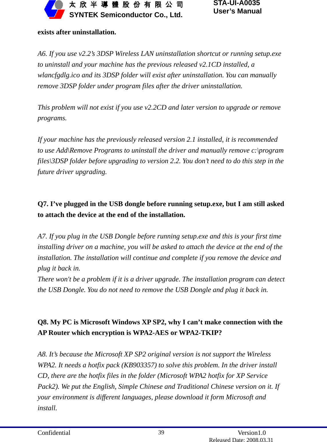  Confidential               Version1.0                          Released Date: 2008.03.31 39   太 欣 半 導 體 股 份 有 限 公 司       SYNTEK Semiconductor Co., Ltd. STA-UI-A0035 User’s Manual exists after uninstallation.  A6. If you use v2.2’s 3DSP Wireless LAN uninstallation shortcut or running setup.exe to uninstall and your machine has the previous released v2.1CD installed, a wlancfgdlg.ico and its 3DSP folder will exist after uninstallation. You can manually remove 3DSP folder under program files after the driver uninstallation.  This problem will not exist if you use v2.2CD and later version to upgrade or remove programs.  If your machine has the previously released version 2.1 installed, it is recommended to use Add\Remove Programs to uninstall the driver and manually remove c:\program files\3DSP folder before upgrading to version 2.2. You don’t need to do this step in the future driver upgrading.   Q7. I’ve plugged in the USB dongle before running setup.exe, but I am still asked to attach the device at the end of the installation.  A7. If you plug in the USB Dongle before running setup.exe and this is your first time installing driver on a machine, you will be asked to attach the device at the end of the installation. The installation will continue and complete if you remove the device and plug it back in. There won&apos;t be a problem if it is a driver upgrade. The installation program can detect the USB Dongle. You do not need to remove the USB Dongle and plug it back in.   Q8. My PC is Microsoft Windows XP SP2, why I can’t make connection with the AP Router which encryption is WPA2-AES or WPA2-TKIP?  A8. It’s because the Microsoft XP SP2 original version is not support the Wireless WPA2. It needs a hotfix pack (KB903357) to solve this problem. In the driver install CD, there are the hotfix files in the folder (Microsoft WPA2 hotfix for XP Service Pack2). We put the English, Simple Chinese and Traditional Chinese version on it. If your environment is different languages, please download it form Microsoft and install.