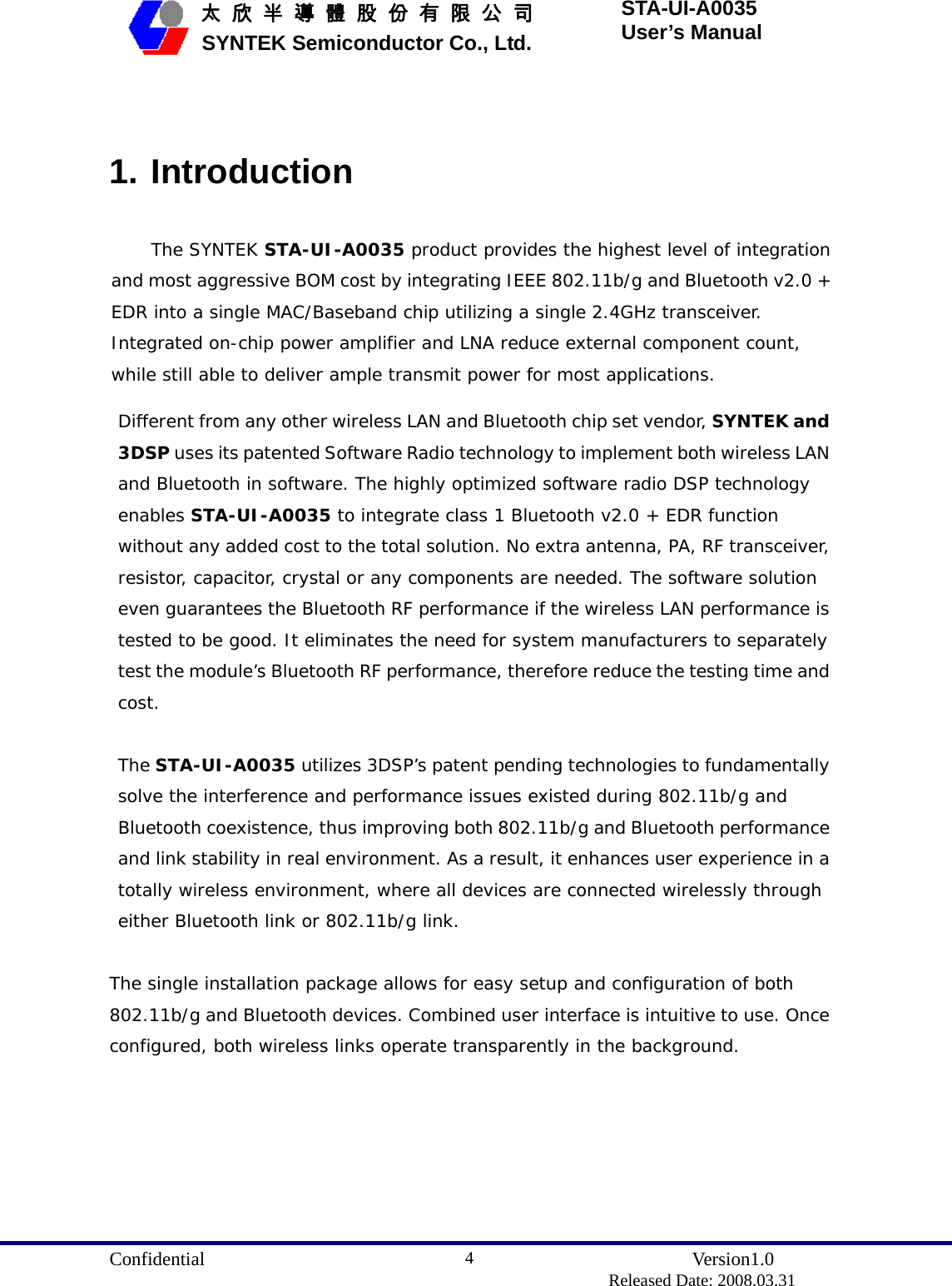  Confidential               Version1.0                          Released Date: 2008.03.31 4   太 欣 半 導 體 股 份 有 限 公 司       SYNTEK Semiconductor Co., Ltd. STA-UI-A0035 User’s Manual  1. Introduction The SYNTEK STA-UI-A0035 product provides the highest level of integration and most aggressive BOM cost by integrating IEEE 802.11b/g and Bluetooth v2.0 + EDR into a single MAC/Baseband chip utilizing a single 2.4GHz transceiver. Integrated on-chip power amplifier and LNA reduce external component count, while still able to deliver ample transmit power for most applications.  Different from any other wireless LAN and Bluetooth chip set vendor, SYNTEK and 3DSP uses its patented Software Radio technology to implement both wireless LAN and Bluetooth in software. The highly optimized software radio DSP technology enables STA-UI-A0035 to integrate class 1 Bluetooth v2.0 + EDR function without any added cost to the total solution. No extra antenna, PA, RF transceiver, resistor, capacitor, crystal or any components are needed. The software solution even guarantees the Bluetooth RF performance if the wireless LAN performance is tested to be good. It eliminates the need for system manufacturers to separately test the module’s Bluetooth RF performance, therefore reduce the testing time and cost.  The STA-UI-A0035 utilizes 3DSP’s patent pending technologies to fundamentally solve the interference and performance issues existed during 802.11b/g and Bluetooth coexistence, thus improving both 802.11b/g and Bluetooth performance and link stability in real environment. As a result, it enhances user experience in a totally wireless environment, where all devices are connected wirelessly through either Bluetooth link or 802.11b/g link.  The single installation package allows for easy setup and configuration of both 802.11b/g and Bluetooth devices. Combined user interface is intuitive to use. Once configured, both wireless links operate transparently in the background.  