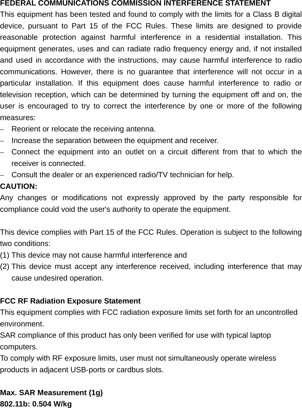 FEDERAL COMMUNICATIONS COMMISSION INTERFERENCE STATEMENT This equipment has been tested and found to comply with the limits for a Class B digital device, pursuant to Part 15 of the FCC Rules. These limits are designed to provide reasonable protection against harmful interference in a residential installation. This equipment generates, uses and can radiate radio frequency energy and, if not installed and used in accordance with the instructions, may cause harmful interference to radio communications. However, there is no guarantee that interference will not occur in a particular installation. If this equipment does cause harmful interference to radio or television reception, which can be determined by turning the equipment off and on, the user is encouraged to try to correct the interference by one or more of the following measures: –  Reorient or relocate the receiving antenna. –  Increase the separation between the equipment and receiver. –  Connect the equipment into an outlet on a circuit different from that to which the receiver is connected. –  Consult the dealer or an experienced radio/TV technician for help. CAUTION: Any changes or modifications not expressly approved by the party responsible for compliance could void the user&apos;s authority to operate the equipment.  This device complies with Part 15 of the FCC Rules. Operation is subject to the following two conditions: (1) This device may not cause harmful interference and (2) This device must accept any interference received, including interference that may cause undesired operation.  FCC RF Radiation Exposure Statement This equipment complies with FCC radiation exposure limits set forth for an uncontrolled environment. SAR compliance of this product has only been verified for use with typical laptop computers. To comply with RF exposure limits, user must not simultaneously operate wireless products in adjacent USB-ports or cardbus slots.  Max. SAR Measurement (1g) 802.11b: 0.504 W/kg 