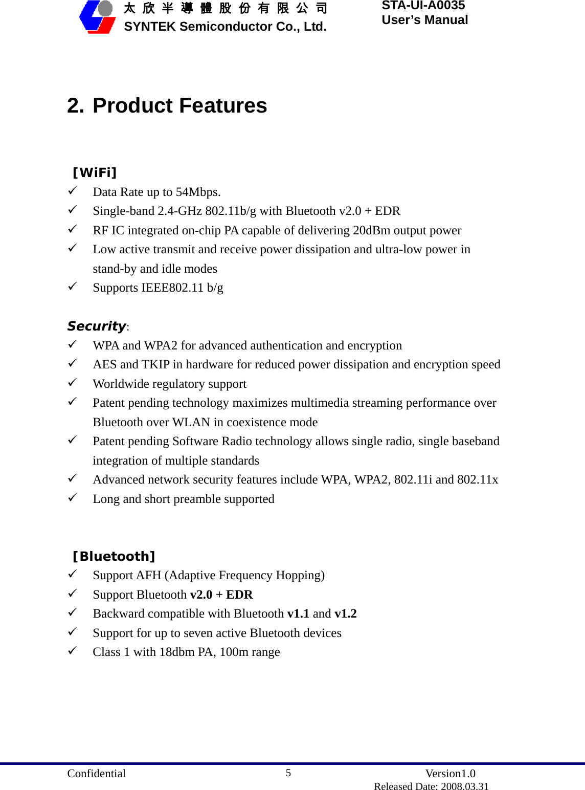  Confidential               Version1.0                          Released Date: 2008.03.31 5   太 欣 半 導 體 股 份 有 限 公 司       SYNTEK Semiconductor Co., Ltd. STA-UI-A0035 User’s Manual  2. Product Features  [WiFi] 9 Data Rate up to 54Mbps. 9 Single-band 2.4-GHz 802.11b/g with Bluetooth v2.0 + EDR 9 RF IC integrated on-chip PA capable of delivering 20dBm output power 9 Low active transmit and receive power dissipation and ultra-low power in stand-by and idle modes 9 Supports IEEE802.11 b/g  Security: 9 WPA and WPA2 for advanced authentication and encryption 9 AES and TKIP in hardware for reduced power dissipation and encryption speed 9 Worldwide regulatory support 9 Patent pending technology maximizes multimedia streaming performance over Bluetooth over WLAN in coexistence mode 9 Patent pending Software Radio technology allows single radio, single baseband integration of multiple standards 9 Advanced network security features include WPA, WPA2, 802.11i and 802.11x 9 Long and short preamble supported    [Bluetooth] 9 Support AFH (Adaptive Frequency Hopping) 9 Support Bluetooth v2.0 + EDR 9 Backward compatible with Bluetooth v1.1 and v1.2 9 Support for up to seven active Bluetooth devices 9 Class 1 with 18dbm PA, 100m range   