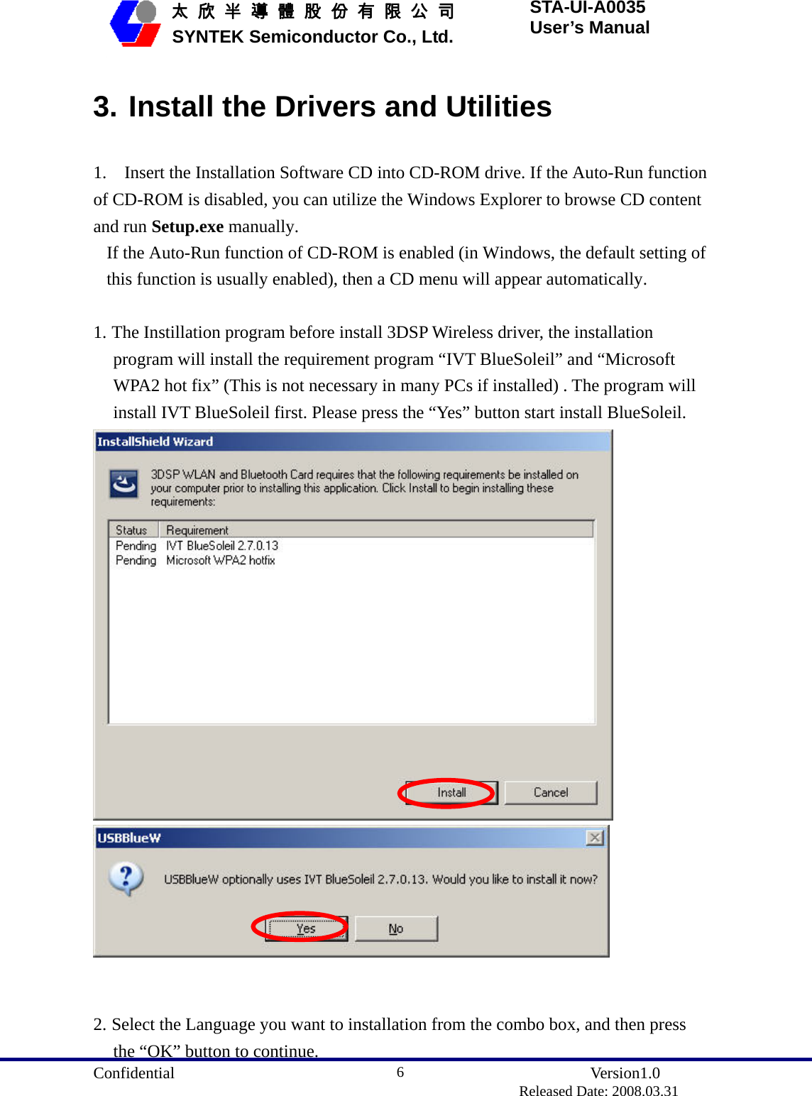  Confidential               Version1.0                          Released Date: 2008.03.31 6   太 欣 半 導 體 股 份 有 限 公 司       SYNTEK Semiconductor Co., Ltd. STA-UI-A0035 User’s Manual 3. Install the Drivers and Utilities 1.    Insert the Installation Software CD into CD-ROM drive. If the Auto-Run function of CD-ROM is disabled, you can utilize the Windows Explorer to browse CD content and run Setup.exe manually.  If the Auto-Run function of CD-ROM is enabled (in Windows, the default setting of this function is usually enabled), then a CD menu will appear automatically.  1. The Instillation program before install 3DSP Wireless driver, the installation program will install the requirement program “IVT BlueSoleil” and “Microsoft WPA2 hot fix” (This is not necessary in many PCs if installed) . The program will install IVT BlueSoleil first. Please press the “Yes” button start install BlueSoleil.     2. Select the Language you want to installation from the combo box, and then press the “OK” button to continue. 