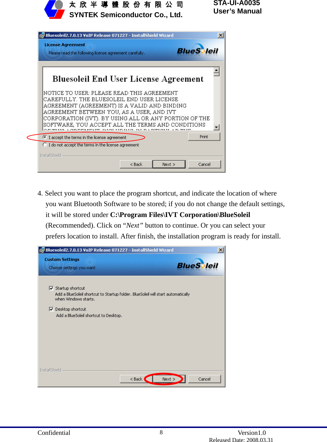  Confidential               Version1.0                          Released Date: 2008.03.31 8   太 欣 半 導 體 股 份 有 限 公 司       SYNTEK Semiconductor Co., Ltd. STA-UI-A0035 User’s Manual   4. Select you want to place the program shortcut, and indicate the location of where you want Bluetooth Software to be stored; if you do not change the default settings, it will be stored under C:\Program Files\IVT Corporation\BlueSoleil (Recommended). Click on “Next” button to continue. Or you can select your prefers location to install. After finish, the installation program is ready for install.  