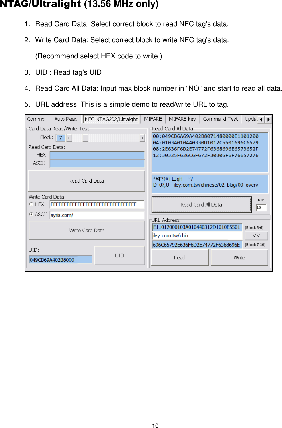 10  NTAG/Ultralight (13.56 MHz only) 1.  Read Card Data: Select correct block to read NFC tag’s data. 2.  Write Card Data: Select correct block to write NFC tag’s data. (Recommend select HEX code to write.) 3.  UID : Read tag’s UID 4.  Read Card All Data: Input max block number in “NO” and start to read all data. 5.  URL address: This is a simple demo to read/write URL to tag.     