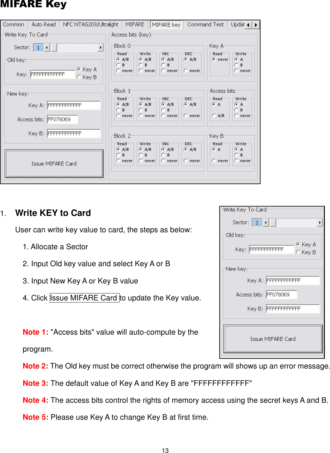 13  MIFARE Key   1. Write KEY to Card User can write key value to card, the steps as below:   1. Allocate a Sector 2. Input Old key value and select Key A or B 3. Input New Key A or Key B value 4. Click Issue MIFARE Card to update the Key value.    Note 1: &quot;Access bits&quot; value will auto-compute by the program. Note 2: The Old key must be correct otherwise the program will shows up an error message. Note 3: The default value of Key A and Key B are &quot;FFFFFFFFFFFF&quot; Note 4: The access bits control the rights of memory access using the secret keys A and B. Note 5: Please use Key A to change Key B at first time.  