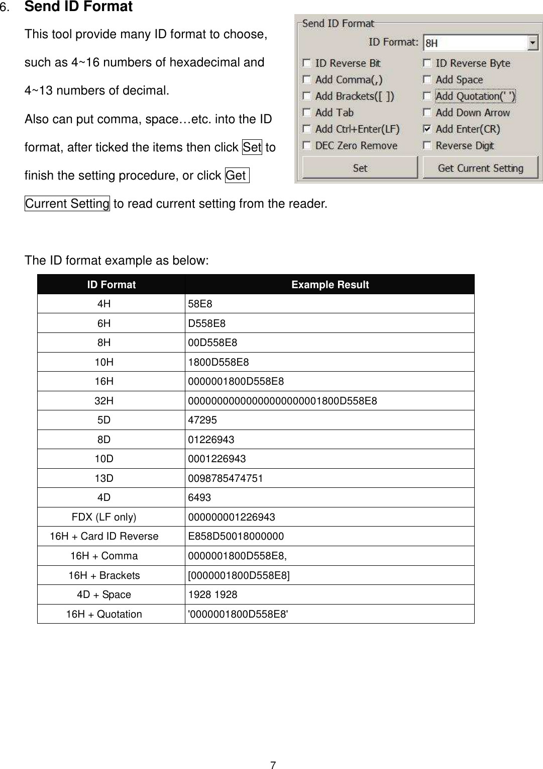 7  6. Send ID Format This tool provide many ID format to choose, such as 4~16 numbers of hexadecimal and 4~13 numbers of decimal.   Also can put comma, space…etc. into the ID format, after ticked the items then click Set to finish the setting procedure, or click Get Current Setting to read current setting from the reader.    The ID format example as below: ID Format  Example Result 4H  58E8 6H  D558E8 8H  00D558E8 10H  1800D558E8   16H  0000001800D558E8 32H  00000000000000000000001800D558E8 5D  47295 8D  01226943 10D  0001226943 13D  0098785474751 4D  6493 FDX (LF only)  000000001226943 16H + Card ID Reverse  E858D50018000000 16H + Comma  0000001800D558E8, 16H + Brackets  [0000001800D558E8] 4D + Space  1928 1928 16H + Quotation  &apos;0000001800D558E8&apos;  
