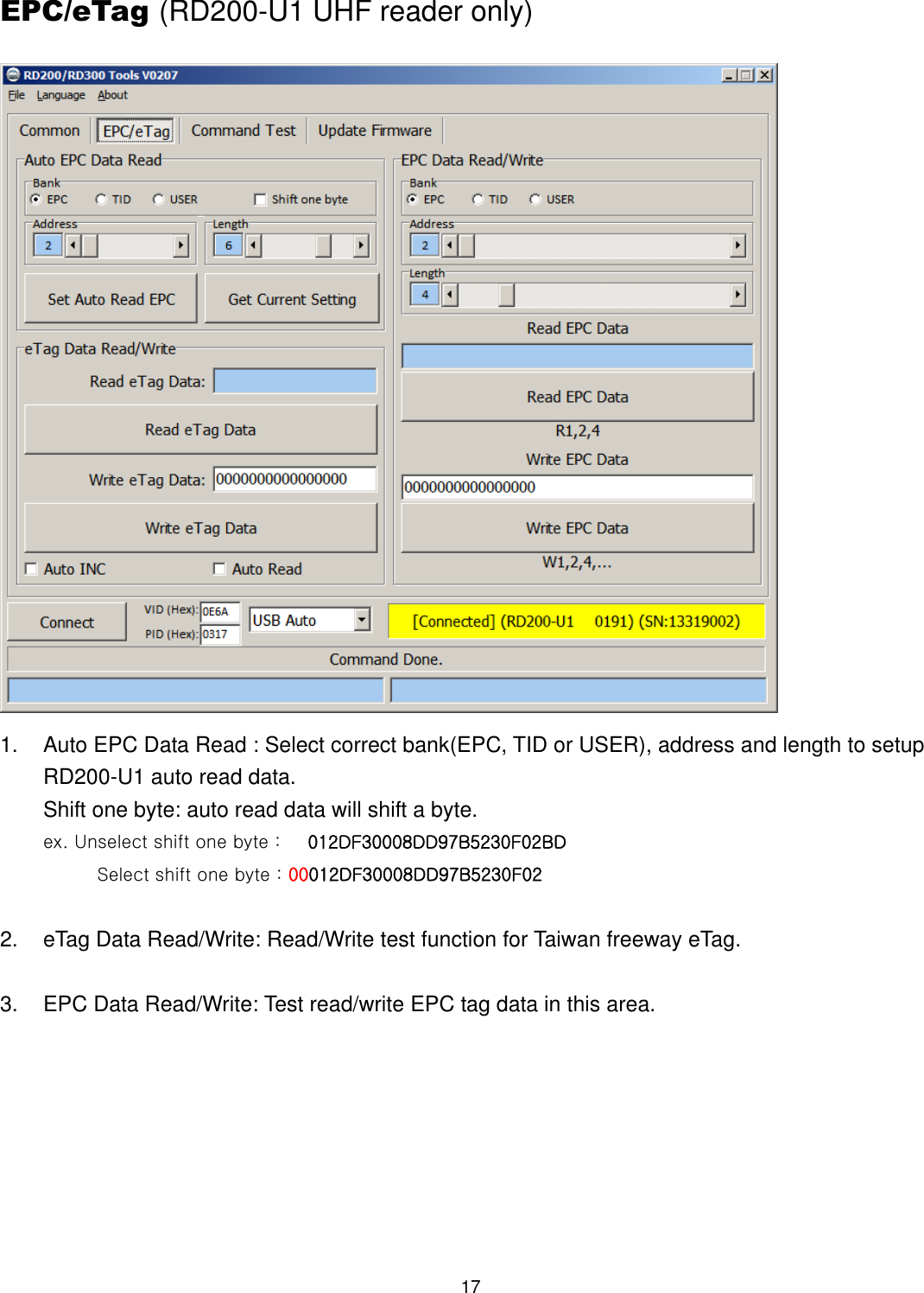 17  EPC/eTag (RD200-U1 UHF reader only)  1.  Auto EPC Data Read : Select correct bank(EPC, TID or USER), address and length to setup RD200-U1 auto read data. Shift one byte: auto read data will shift a byte. ex. Unselect shift one byte :      012DF30008DD97B5230F02BD             Select shift one byte : 00012DF30008DD97B5230F02  2.  eTag Data Read/Write: Read/Write test function for Taiwan freeway eTag.  3.  EPC Data Read/Write: Test read/write EPC tag data in this area. 