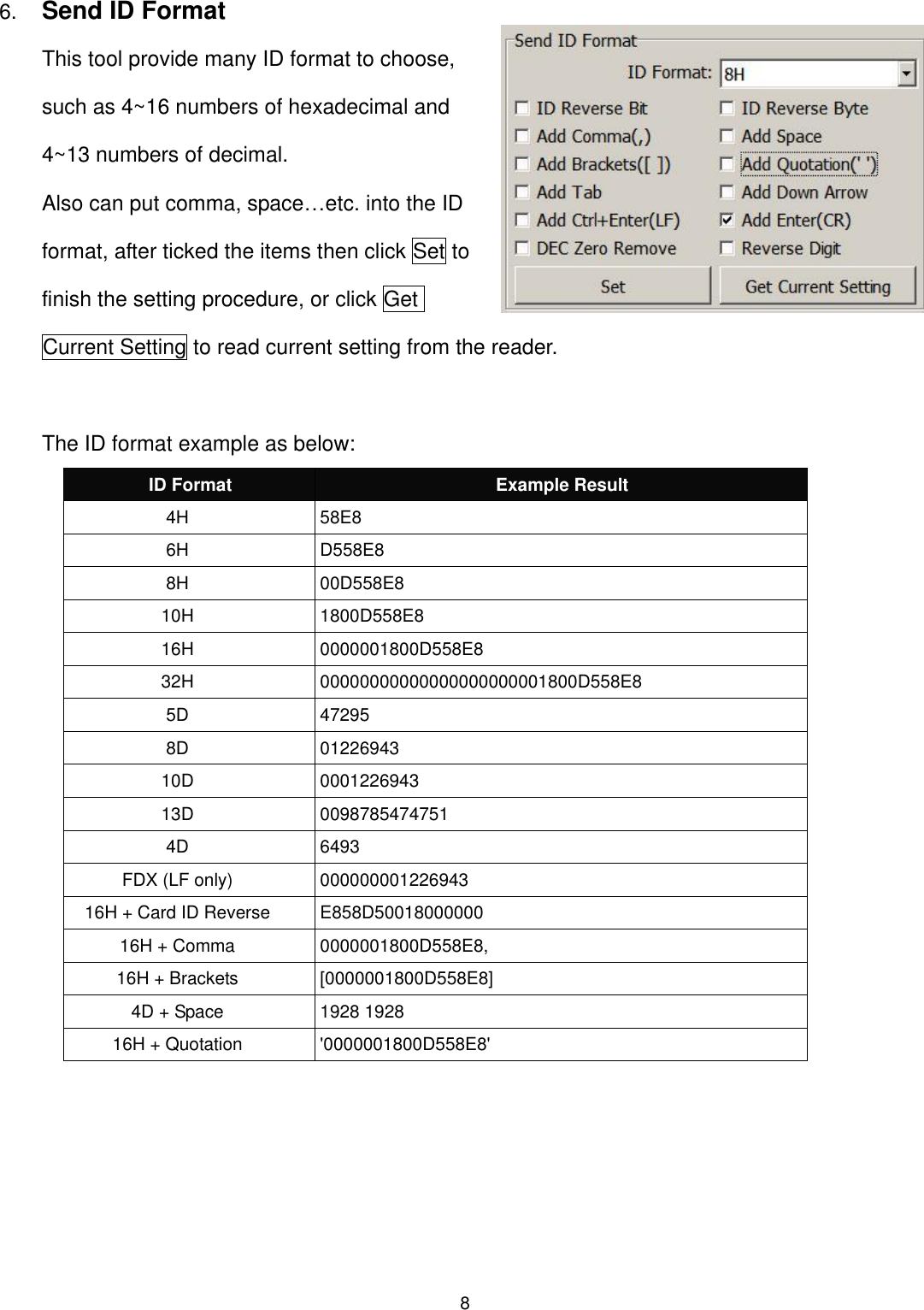 8  6. Send ID Format This tool provide many ID format to choose, such as 4~16 numbers of hexadecimal and 4~13 numbers of decimal.   Also can put comma, space…etc. into the ID format, after ticked the items then click Set to finish the setting procedure, or click Get Current Setting to read current setting from the reader.    The ID format example as below: ID Format Example Result 4H 58E8 6H D558E8 8H 00D558E8 10H 1800D558E8   16H 0000001800D558E8 32H 00000000000000000000001800D558E8 5D 47295 8D 01226943 10D 0001226943 13D 0098785474751 4D 6493 FDX (LF only) 000000001226943 16H + Card ID Reverse E858D50018000000 16H + Comma 0000001800D558E8, 16H + Brackets [0000001800D558E8] 4D + Space 1928 1928 16H + Quotation &apos;0000001800D558E8&apos;  