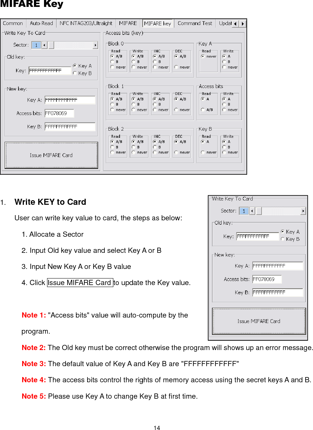 14  MIFARE Key   1. Write KEY to Card User can write key value to card, the steps as below:   1. Allocate a Sector 2. Input Old key value and select Key A or B 3. Input New Key A or Key B value 4. Click Issue MIFARE Card to update the Key value.    Note 1: &quot;Access bits&quot; value will auto-compute by the program. Note 2: The Old key must be correct otherwise the program will shows up an error message. Note 3: The default value of Key A and Key B are &quot;FFFFFFFFFFFF&quot; Note 4: The access bits control the rights of memory access using the secret keys A and B. Note 5: Please use Key A to change Key B at first time.  