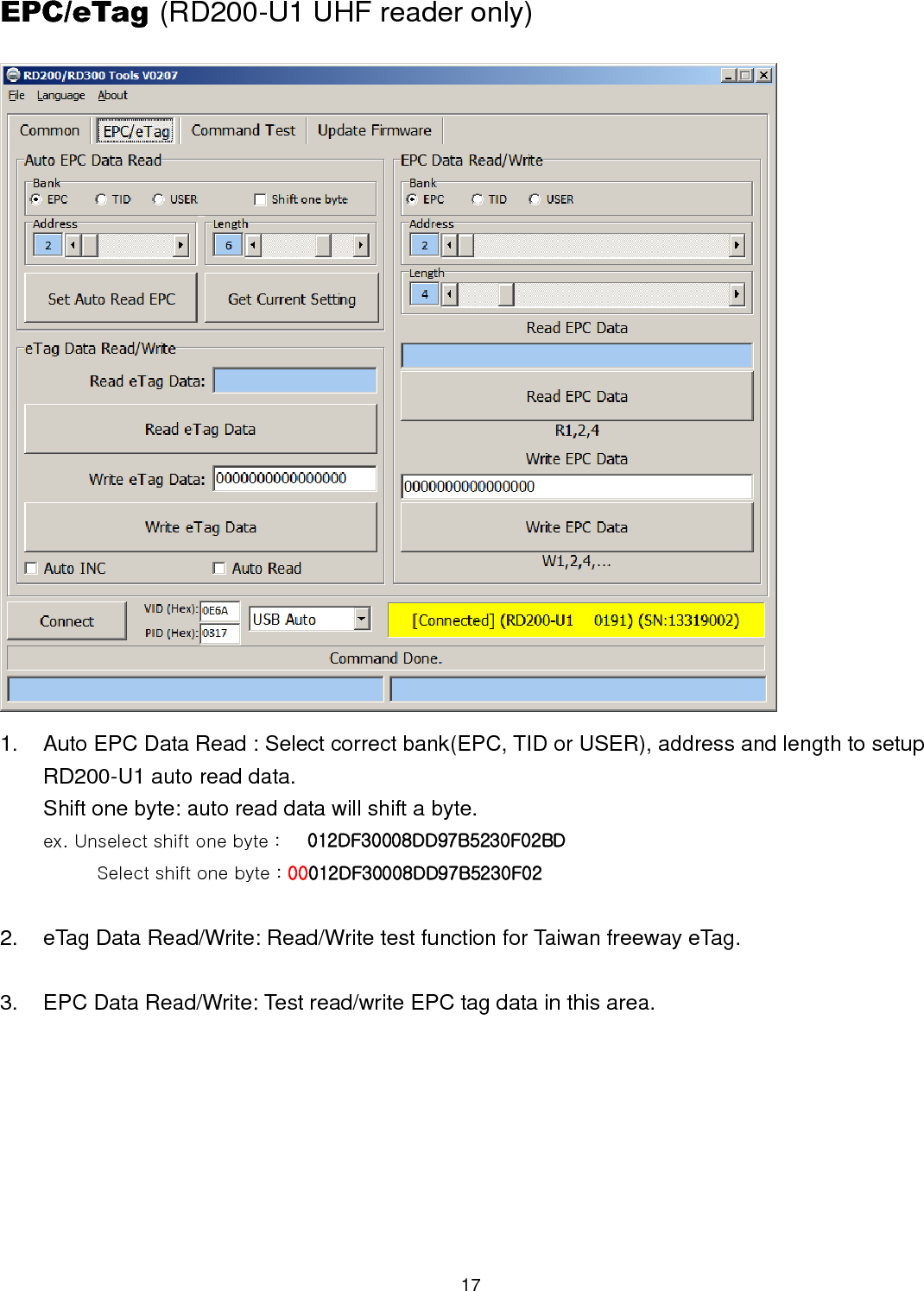 17  EPC/eTag (RD200-U1 UHF reader only)  1.  Auto EPC Data Read : Select correct bank(EPC, TID or USER), address and length to setup RD200-U1 auto read data. Shift one byte: auto read data will shift a byte. ex. Unselect shift one byte :      012DF30008DD97B5230F02BD             Select shift one byte : 00012DF30008DD97B5230F02  2.  eTag Data Read/Write: Read/Write test function for Taiwan freeway eTag.  3.  EPC Data Read/Write: Test read/write EPC tag data in this area. 