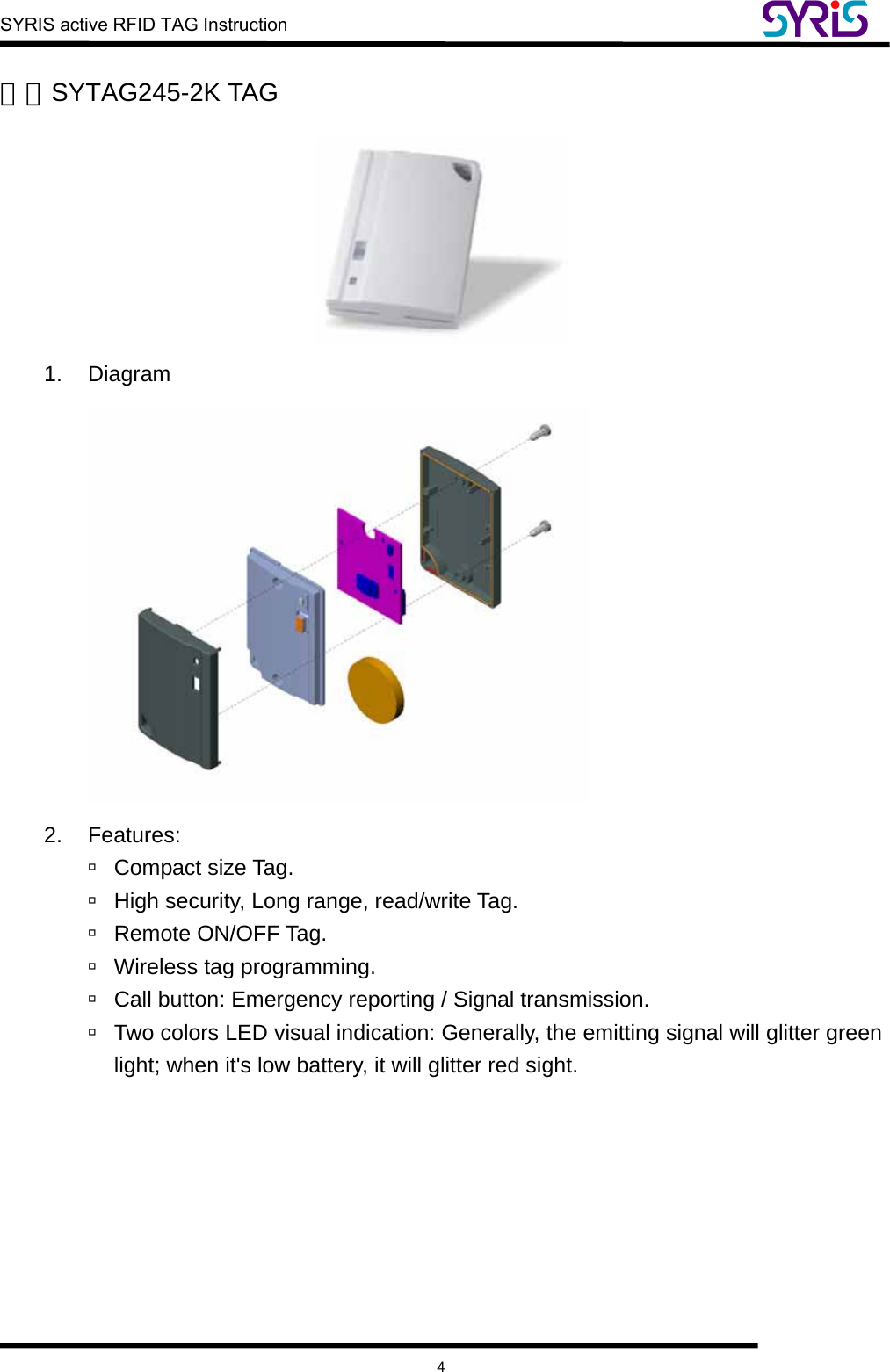  SYRIS active RFID TAG Instruction    4 三、SYTAG245-2K TAG  1. Diagram  2. Features:  à Compact size Tag. à  High security, Long range, read/write Tag. à Remote ON/OFF Tag. à  Wireless tag programming. à  Call button: Emergency reporting / Signal transmission. à  Two colors LED visual indication: Generally, the emitting signal will glitter green light; when it&apos;s low battery, it will glitter red sight.  