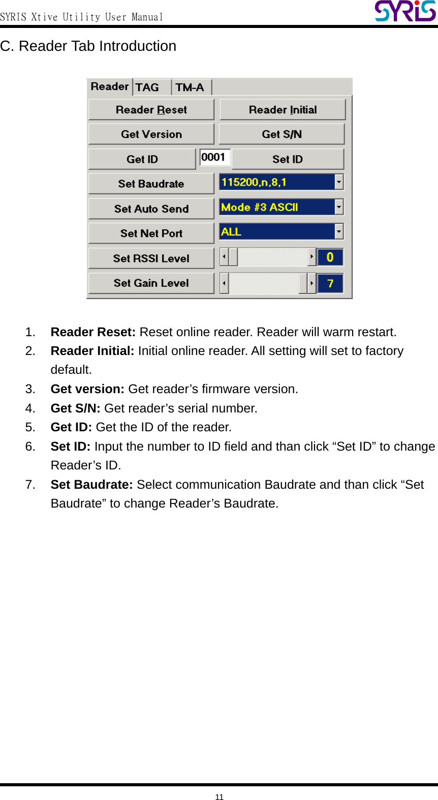  SYRIS Xtive Utility User Manual  C. Reader Tab Introduction    1.  Reader Reset: Reset online reader. Reader will warm restart. 2.  Reader Initial: Initial online reader. All setting will set to factory default. 3.  Get version: Get reader’s firmware version. 4.  Get S/N: Get reader’s serial number. 5.  Get ID: Get the ID of the reader. 6.  Set ID: Input the number to ID field and than click “Set ID” to change Reader’s ID. 7.  Set Baudrate: Select communication Baudrate and than click “Set Baudrate” to change Reader’s Baudrate.   11 