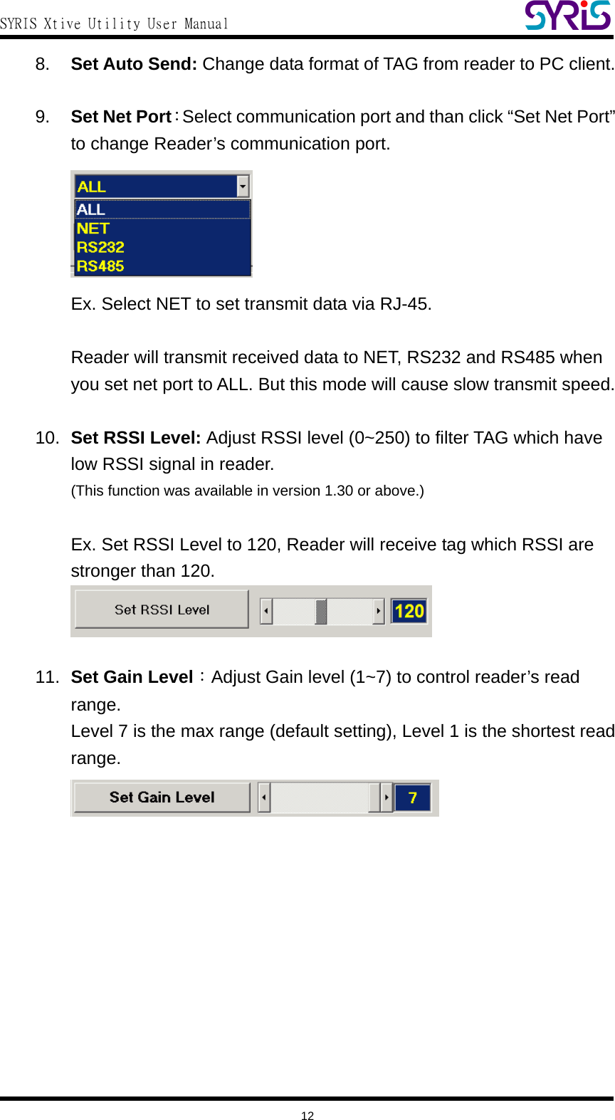  SYRIS Xtive Utility User Manual  8.  Set Auto Send: Change data format of TAG from reader to PC client.  9.  Set Net Port：Select communication port and than click “Set Net Port” to change Reader’s communication port.  Ex. Select NET to set transmit data via RJ-45.    Reader will transmit received data to NET, RS232 and RS485 when you set net port to ALL. But this mode will cause slow transmit speed.  10.  Set RSSI Level: Adjust RSSI level (0~250) to filter TAG which have low RSSI signal in reader. (This function was available in version 1.30 or above.)  Ex. Set RSSI Level to 120, Reader will receive tag which RSSI are stronger than 120.   11.  Set Gain Level：Adjust Gain level (1~7) to control reader’s read range. Level 7 is the max range (default setting), Level 1 is the shortest read range.      12 