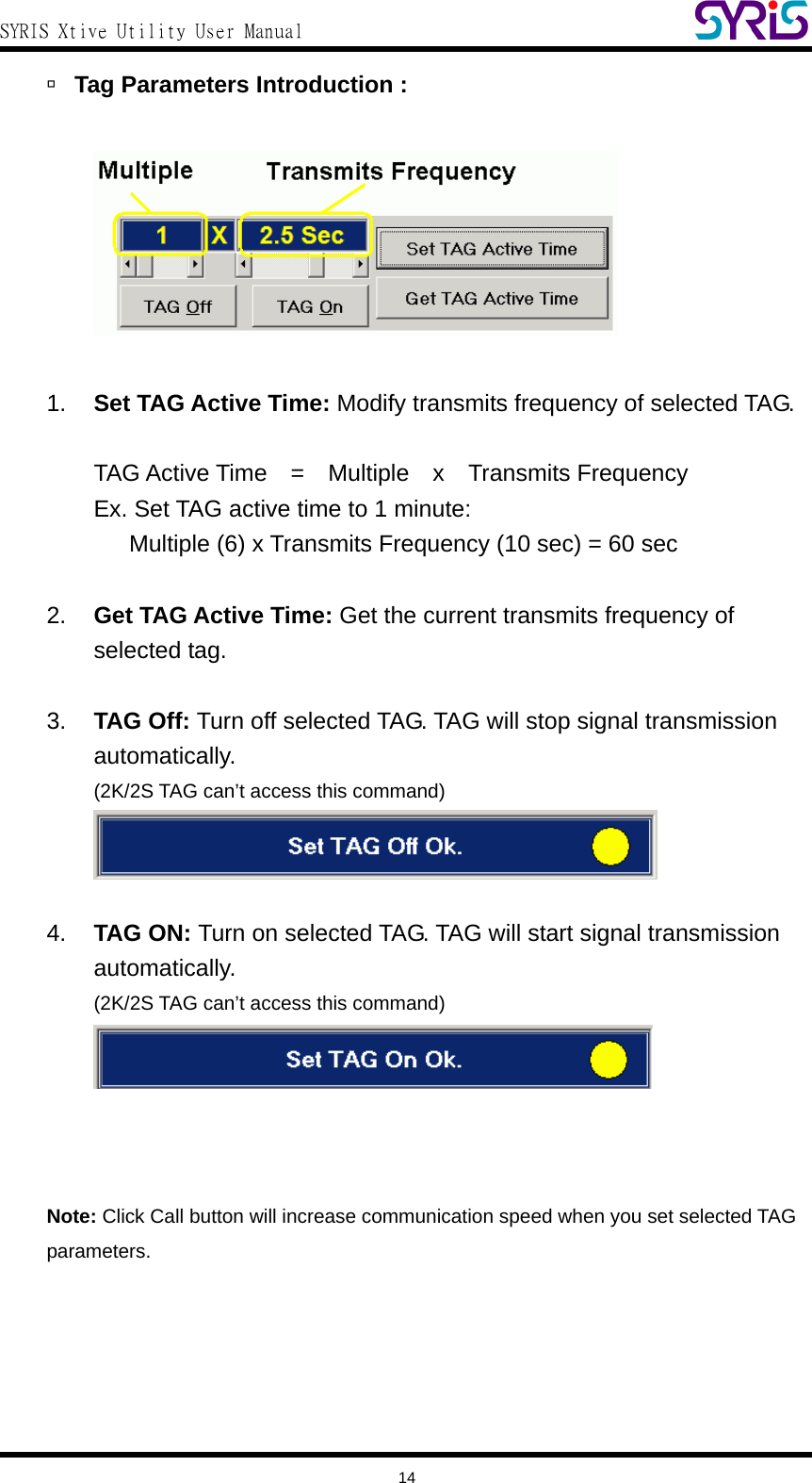  SYRIS Xtive Utility User Manual  à Tag Parameters Introduction :      1.  Set TAG Active Time: Modify transmits frequency of selected TAG.  TAG Active Time  =  Multiple  x  Transmits Frequency Ex. Set TAG active time to 1 minute:         Multiple (6) x Transmits Frequency (10 sec) = 60 sec  2.  Get TAG Active Time: Get the current transmits frequency of selected tag.  3.  TAG Off: Turn off selected TAG. TAG will stop signal transmission automatically. (2K/2S TAG can’t access this command)   4.  TAG ON: Turn on selected TAG. TAG will start signal transmission automatically. (2K/2S TAG can’t access this command)     Note: Click Call button will increase communication speed when you set selected TAG parameters.       14 