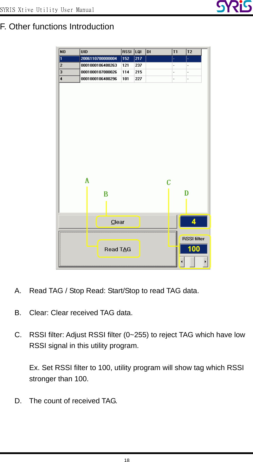  SYRIS Xtive Utility User Manual  F. Other functions Introduction     A.  Read TAG / Stop Read: Start/Stop to read TAG data.  B.  Clear: Clear received TAG data.  C.  RSSI filter: Adjust RSSI filter (0~255) to reject TAG which have low RSSI signal in this utility program.  Ex. Set RSSI filter to 100, utility program will show tag which RSSI stronger than 100.  D.  The count of received TAG.   18 