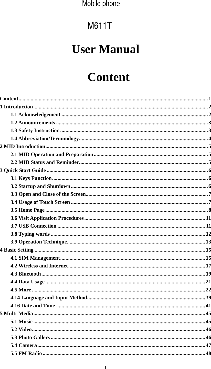     1User Manual  Content Content.............................................................................................................................................1 1 Introduction..................................................................................................................................2 1.1 Acknowledgement .............................................................................................................2 1.2 Announcements .................................................................................................................3 1.3 Safety Instruction..............................................................................................................3 1.4 Abbreviation/Terminology................................................................................................4 2 MID Introduction.........................................................................................................................5 2.1 MID Operation and Preparation.....................................................................................5 2.2 MID Status and Reminder................................................................................................5 3 Quick Start Guide ........................................................................................................................6 3.1 Keys Function....................................................................................................................6 3.2 Startup and Shutdown......................................................................................................6 3.3 Open and Close of the Screen...........................................................................................7 3.4 Usage of Touch Screen ......................................................................................................7 3.5 Home Page.........................................................................................................................8 3.6 Visit Application Procedures..........................................................................................11 3.7 USB Connection ..............................................................................................................11 3.8 Typing words ...................................................................................................................12 3.9 Operation Technique.......................................................................................................13 4 Basic Setting ...............................................................................................................................15 4.1 SIM Management............................................................................................................15 4.2 Wireless and Internet......................................................................................................17 4.3 Bluetooth..........................................................................................................................19 4.4 Data Usage.......................................................................................................................21 4.5 More .................................................................................................................................22 4.14 Language and Input Method........................................................................................39 4.16 Date and Time ...............................................................................................................41 5 Multi-Media................................................................................................................................45 5.1 Music................................................................................................................................45 5.2 Video.................................................................................................................................46 5.3 Photo Gallery...................................................................................................................46 5.4 Camera.............................................................................................................................47 5.5 FM Radio.........................................................................................................................48 Mobile phoneM611T