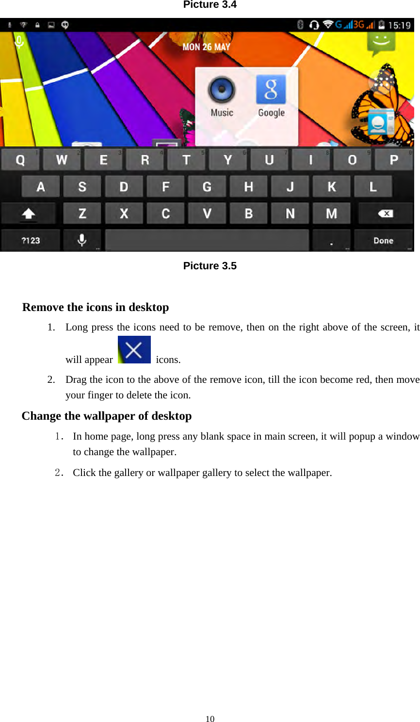     10Picture 3.4  Picture 3.5  Remove the icons in desktop 1. Long press the icons need to be remove, then on the right above of the screen, it will appear   icons. 2. Drag the icon to the above of the remove icon, till the icon become red, then move your finger to delete the icon. Change the wallpaper of desktop 1． In home page, long press any blank space in main screen, it will popup a window to change the wallpaper.   2． Click the gallery or wallpaper gallery to select the wallpaper.          