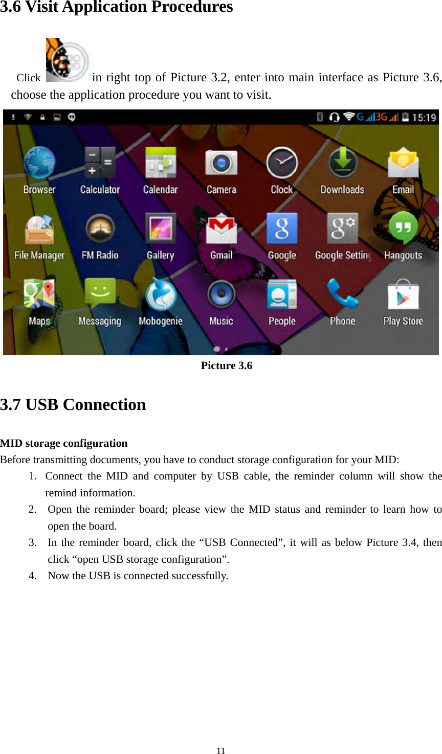     113.6 Visit Application Procedures Click  in right top of Picture 3.2, enter into main interface as Picture 3.6, choose the application procedure you want to visit.  Picture 3.6 3.7 USB Connection MID storage configuration Before transmitting documents, you have to conduct storage configuration for your MID:   1. Connect the MID and computer by USB cable, the reminder column will show the remind information. 2. Open the reminder board; please view the MID status and reminder to learn how to open the board. 3. In the reminder board, click the “USB Connected”, it will as below Picture 3.4, then click “open USB storage configuration”. 4. Now the USB is connected successfully. 