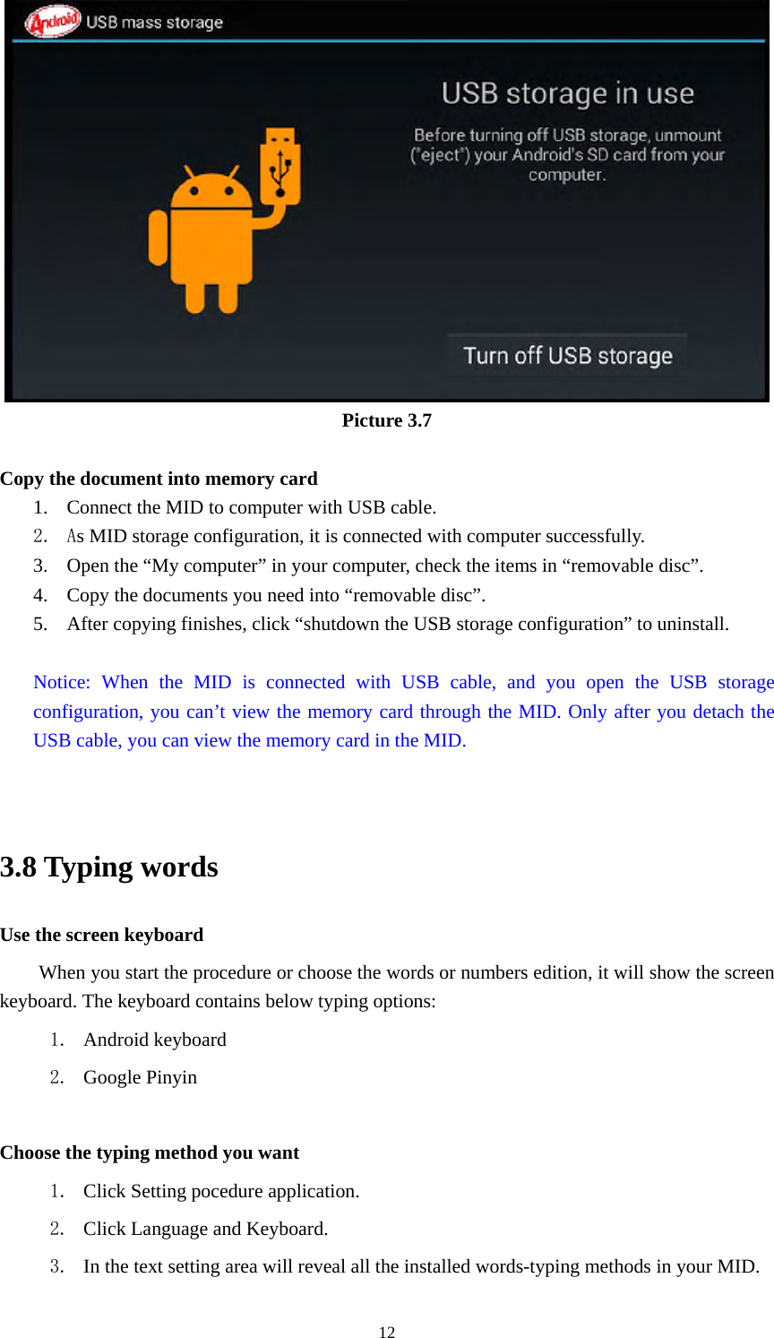     12 Picture 3.7  Copy the document into memory card 1. Connect the MID to computer with USB cable. 2. As MID storage configuration, it is connected with computer successfully.   3. Open the “My computer” in your computer, check the items in “removable disc”. 4. Copy the documents you need into “removable disc”. 5. After copying finishes, click “shutdown the USB storage configuration” to uninstall.  Notice: When the MID is connected with USB cable, and you open the USB storage configuration, you can’t view the memory card through the MID. Only after you detach the USB cable, you can view the memory card in the MID.   3.8 Typing words Use the screen keyboard When you start the procedure or choose the words or numbers edition, it will show the screen keyboard. The keyboard contains below typing options: 1. Android keyboard 2. Google Pinyin        Choose the typing method you want 1. Click Setting pocedure application. 2. Click Language and Keyboard. 3. In the text setting area will reveal all the installed words-typing methods in your MID.   