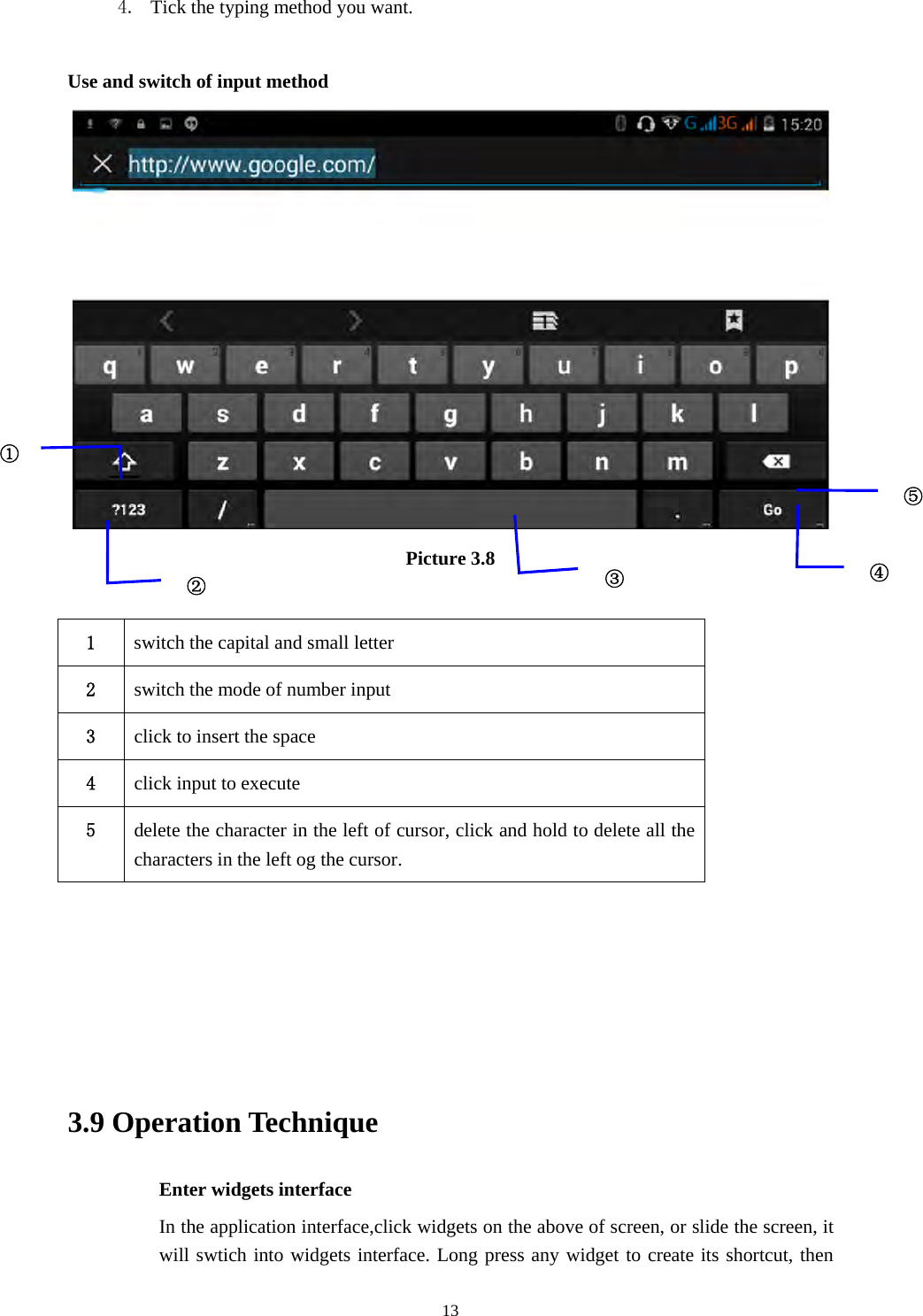     134. Tick the typing method you want.  Use and switch of input method  Picture 3.8  1  switch the capital and small letter   2  switch the mode of number input   3  click to insert the space 4  click input to execute 5  delete the character in the left of cursor, click and hold to delete all the characters in the left og the cursor.      3.9 Operation Technique Enter widgets interface In the application interface,click widgets on the above of screen, or slide the screen, it will swtich into widgets interface. Long press any widget to create its shortcut, then ①②③⑤④