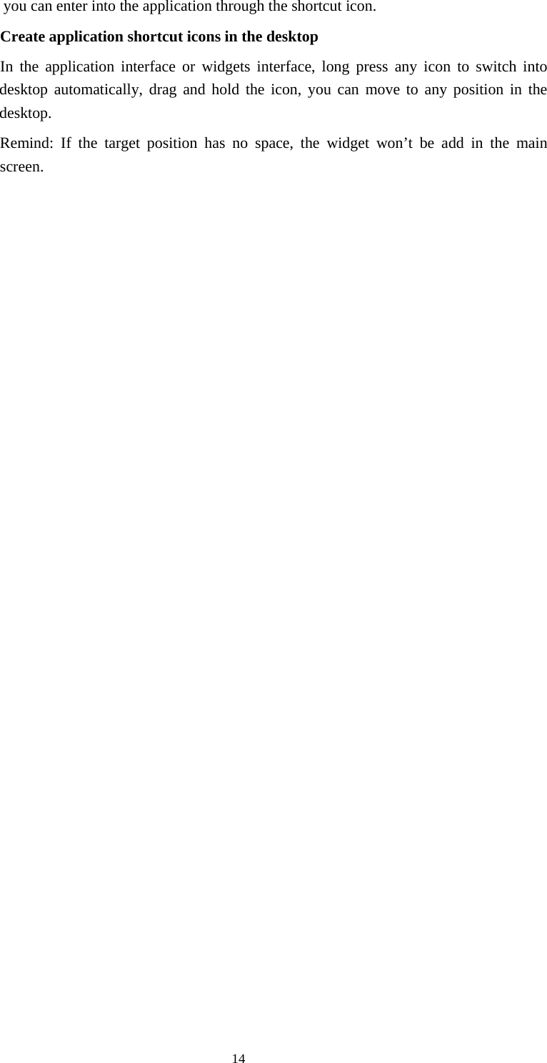     14you can enter into the application through the shortcut icon.     Create application shortcut icons in the desktop      In the application interface or widgets interface, long press any icon to switch into desktop automatically, drag and hold the icon, you can move to any position in the desktop.      Remind: If the target position has no space, the widget won’t be add in the main screen.                          
