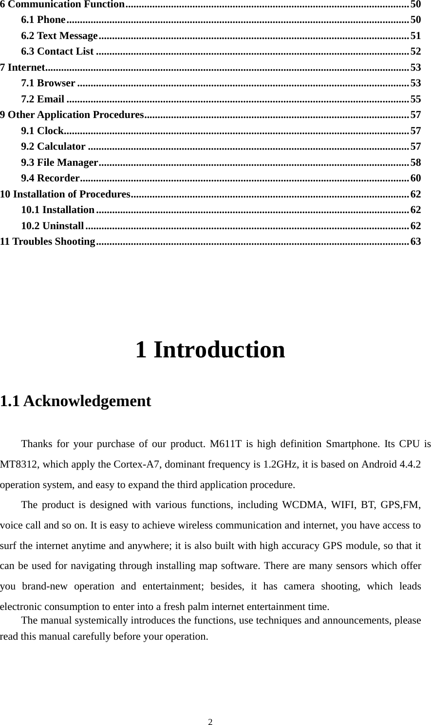     26 Communication Function..........................................................................................................50 6.1 Phone................................................................................................................................50 6.2 Text Message....................................................................................................................51 6.3 Contact List .....................................................................................................................52 7 Internet........................................................................................................................................53 7.1 Browser............................................................................................................................53 7.2 Email ................................................................................................................................55 9 Other Application Procedures...................................................................................................57 9.1 Clock.................................................................................................................................57 9.2 Calculator ........................................................................................................................57 9.3 File Manager....................................................................................................................58 9.4 Recorder...........................................................................................................................60 10 Installation of Procedures........................................................................................................62 10.1 Installation.....................................................................................................................62 10.2 Uninstall.........................................................................................................................62 11 Troubles Shooting.....................................................................................................................63     1 Introduction 1.1 Acknowledgement   Thanks for your purchase of our product. M611T is high definition Smartphone. Its CPU is MT8312, which apply the Cortex-A7, dominant frequency is 1.2GHz, it is based on Android 4.4.2 operation system, and easy to expand the third application procedure. The product is designed with various functions, including WCDMA, WIFI, BT, GPS,FM, voice call and so on. It is easy to achieve wireless communication and internet, you have access to surf the internet anytime and anywhere; it is also built with high accuracy GPS module, so that it can be used for navigating through installing map software. There are many sensors which offer you brand-new operation and entertainment; besides, it has camera shooting, which leads electronic consumption to enter into a fresh palm internet entertainment time.   The manual systemically introduces the functions, use techniques and announcements, please read this manual carefully before your operation. 