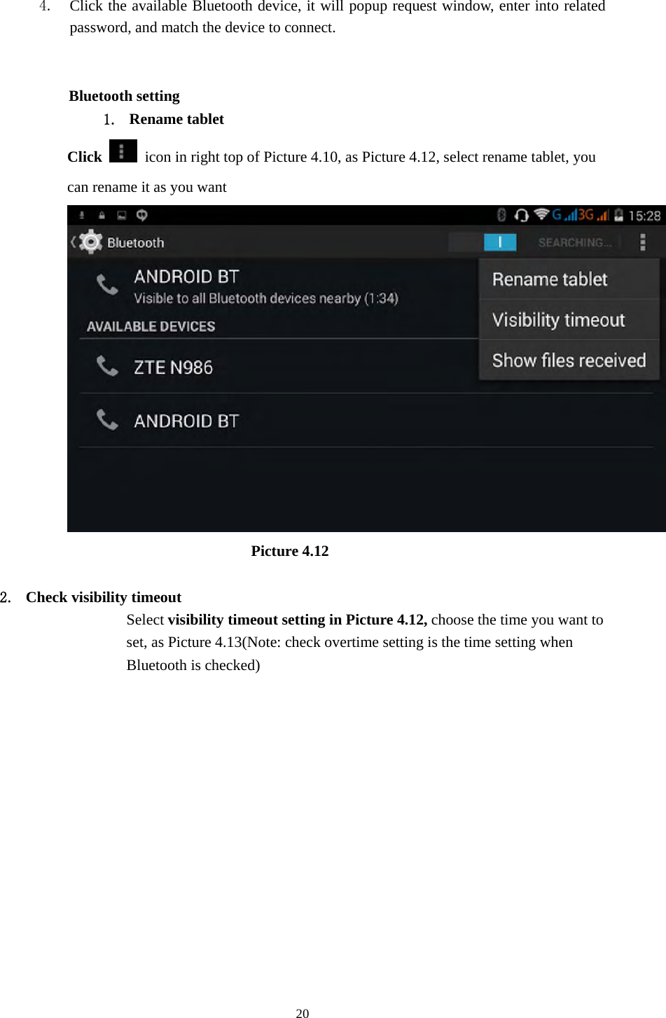     20  4. Click the available Bluetooth device, it will popup request window, enter into related password, and match the device to connect.            Bluetooth setting 1. Rename tablet   Click    icon in right top of Picture 4.10, as Picture 4.12, select rename tablet, you can rename it as you want                          Picture 4.12  2. Check visibility timeout   Select visibility timeout setting in Picture 4.12, choose the time you want to set, as Picture 4.13(Note: check overtime setting is the time setting when Bluetooth is checked) 