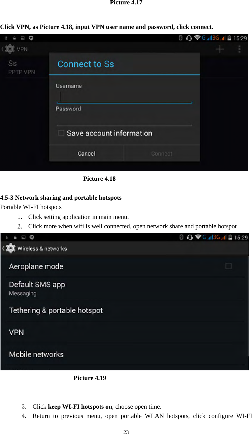     23Picture 4.17  Click VPN, as Picture 4.18, input VPN user name and password, click connect.                            Picture 4.18  4.5-3 Network sharing and portable hotspots Portable WI-FI hotspots   1. Click setting application in main menu. 2. Click more when wifi is well connected, open network share and portable hotspot                         Picture 4.19   3. Click keep WI-FI hotspots on, choose open time. 4. Return to previous menu, open portable WLAN hotspots, click configure WI-FI 