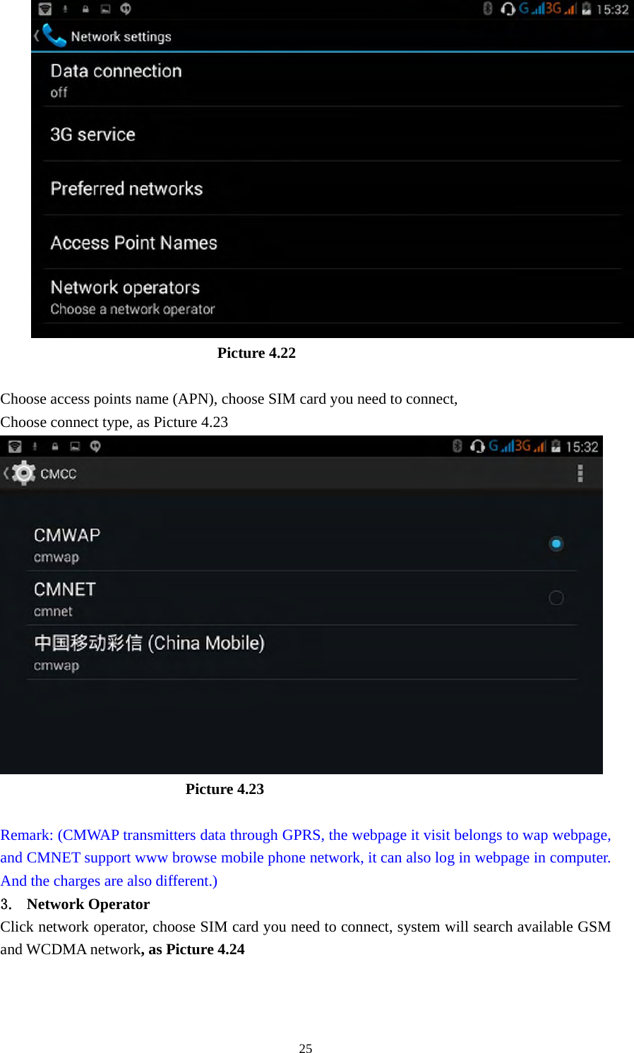     25                         Picture 4.22  Choose access points name (APN), choose SIM card you need to connect, Choose connect type, as Picture 4.23                          Picture 4.23  Remark: (CMWAP transmitters data through GPRS, the webpage it visit belongs to wap webpage, and CMNET support www browse mobile phone network, it can also log in webpage in computer. And the charges are also different.) 3. Network Operator Click network operator, choose SIM card you need to connect, system will search available GSM and WCDMA network, as Picture 4.24 