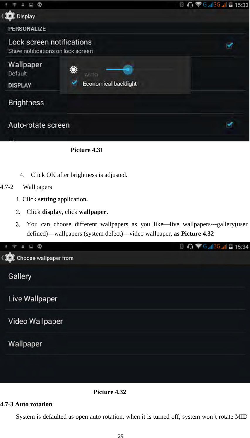     29                       Picture 4.31  4. Click OK after brightness is adjusted. 4.7-2  Wallpapers 1. Click setting application. 2. Click display, click wallpaper. 3. You can choose different wallpapers as you like—live wallpapers---gallery(user defined)---wallpapers (system defect)---video wallpaper, as Picture 4.32                               Picture 4.32 4.7-3 Auto rotation System is defaulted as open auto rotation, when it is turned off, system won’t rotate MID 