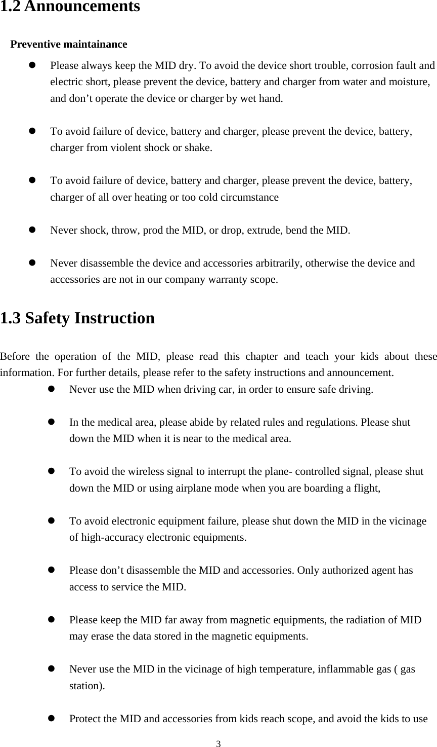     31.2 Announcements   Preventive maintainance   z Please always keep the MID dry. To avoid the device short trouble, corrosion fault and electric short, please prevent the device, battery and charger from water and moisture, and don’t operate the device or charger by wet hand.    z To avoid failure of device, battery and charger, please prevent the device, battery, charger from violent shock or shake.  z To avoid failure of device, battery and charger, please prevent the device, battery, charger of all over heating or too cold circumstance  z Never shock, throw, prod the MID, or drop, extrude, bend the MID.  z Never disassemble the device and accessories arbitrarily, otherwise the device and accessories are not in our company warranty scope. 1.3 Safety Instruction     Before the operation of the MID, please read this chapter and teach your kids about these information. For further details, please refer to the safety instructions and announcement. z Never use the MID when driving car, in order to ensure safe driving.  z In the medical area, please abide by related rules and regulations. Please shut down the MID when it is near to the medical area.  z To avoid the wireless signal to interrupt the plane- controlled signal, please shut down the MID or using airplane mode when you are boarding a flight,    z To avoid electronic equipment failure, please shut down the MID in the vicinage of high-accuracy electronic equipments.  z Please don’t disassemble the MID and accessories. Only authorized agent has access to service the MID.  z Please keep the MID far away from magnetic equipments, the radiation of MID may erase the data stored in the magnetic equipments.  z Never use the MID in the vicinage of high temperature, inflammable gas ( gas station).   z Protect the MID and accessories from kids reach scope, and avoid the kids to use 