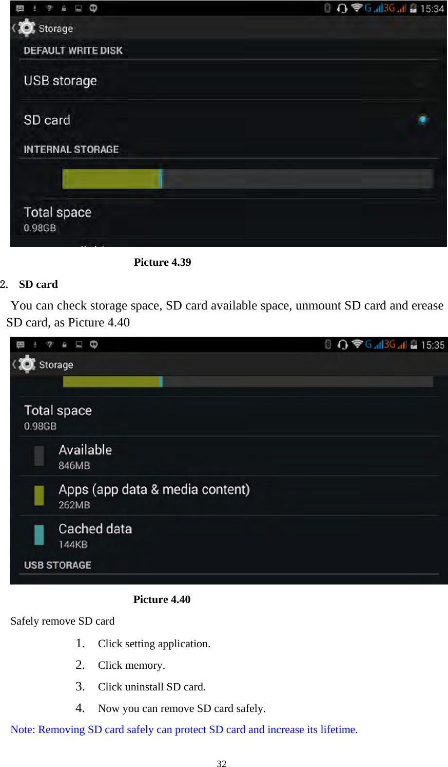     32                       Picture 4.39 2. SD card You can check storage space, SD card available space, unmount SD card and erease SD card, as Picture 4.40                        Picture 4.40 Safely remove SD card 1. Click setting application. 2. Click memory. 3. Click uninstall SD card. 4. Now you can remove SD card safely. Note: Removing SD card safely can protect SD card and increase its lifetime.  