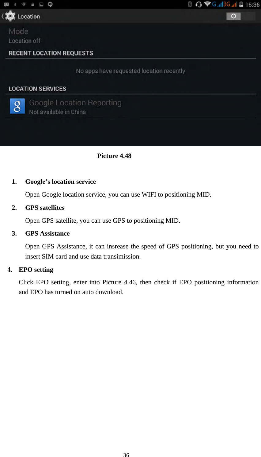     36                              Picture 4.48  1. Google’s location service Open Google location service, you can use WIFI to positioning MID. 2. GPS satellites Open GPS satellite, you can use GPS to positioning MID. 3. GPS Assistance Open GPS Assistance, it can insrease the speed of GPS positioning, but you need to insert SIM card and use data transimission. 4. EPO setting Click EPO setting, enter into Picture 4.46, then check if EPO positioning information and EPO has turned on auto download. 